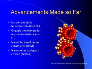 Advancements Made so Far
 Carbon nanotube
transistor (Stanford U.)
 Organic monolayers for
organic transistor (Yale
U.)
 Nanotube based circuit
constructed (IBM)
 Nanomotors and gears
created (NASA)
http://snf.stanford.edu/Education/Nanotechnology.SNF.ppt
 