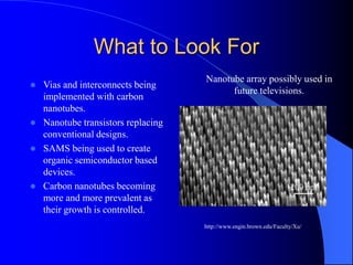 What to Look For
 Vias and interconnects being
implemented with carbon
nanotubes.
 Nanotube transistors replacing
conventional designs.
 SAMS being used to create
organic semiconductor based
devices.
 Carbon nanotubes becoming
more and more prevalent as
their growth is controlled.
http://www.engin.brown.edu/Faculty/Xu/
Nanotube array possibly used in
future televisions.
 