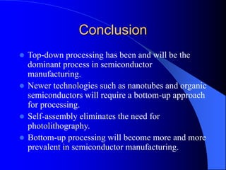 Conclusion
 Top-down processing has been and will be the
dominant process in semiconductor
manufacturing.
 Newer technologies such as nanotubes and organic
semiconductors will require a bottom-up approach
for processing.
 Self-assembly eliminates the need for
photolithography.
 Bottom-up processing will become more and more
prevalent in semiconductor manufacturing.
 