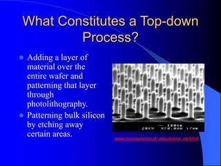 What Constitutes a Top-down
Process?
 Adding a layer of
material over the
entire wafer and
patterning that layer
through
photolithography.
 Patterning bulk silicon
by etching away
certain areas. www.nanoscience.at/ aboutnano_en.html
 