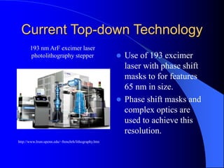Current Top-down Technology
 Use of 193 excimer
laser with phase shift
masks to for features
65 nm in size.
 Phase shift masks and
complex optics are
used to achieve this
resolution.
http://www.lrsm.upenn.edu/~frenchrh/lithography.htm
193 nm ArF excimer laser
photolithography stepper
 