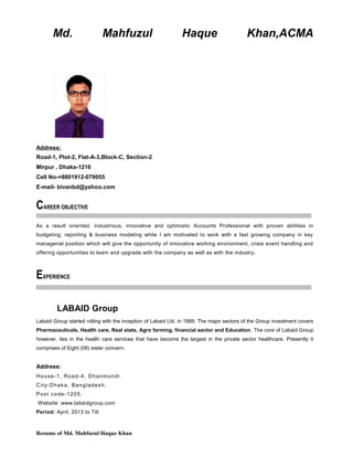 Md. Mahfuzul Haque Khan,ACMA
Address:
Road-1, Plot-2, Flat-A-3,Block-C, Section-2
Mirpur , Dhaka-1216
Cell No-+8801912-079055
E-mail- bivanbd@yahoo.com
CAREER OBJECTIVE
As a result oriented, industrious, innovative and optimistic Accounts Professional with proven abilities in
budgeting, reporting & business modeling while I am motivated to work with a fast growing company in key
managerial position which will give the opportunity of innovative working environment, crisis event handling and
offering opportunities to learn and upgrade with the company as well as with the industry.
EXPERIENCE
LABAID Group
Labaid Group started rolling with the inception of Labaid Ltd. in 1989. The major sectors of the Group investment covers
Pharmaceuticals, Health care, Real state, Agro farming, financial sector and Education. The core of Labaid Group
however, lies in the health care services that have become the largest in the private sector healthcare. Presently it
comprises of Eight (08) sister concern.
Address:
House-1, Road-4, Dhanmondi
City-Dhaka, Bangladesh.
Post code-1205.
Website: www.labaidgroup.com
Period: April, 2013 to Till
Resume of Md. Mahfuzul Haque Khan
 