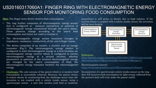 US20160317060A1: FINGER RING WITH ELECTROMAGNETIC ENERGY
SENSOR FOR MONITORING FOOD CONSUMPTION
Idea: The finger-worn device detects food consumption.
• The ring further comprises of electromagnetic energy sensor
that is configured to measure parameters or patterns of
electromagnetic energy transmitted through the user’s tissue.
These patterns change according to the user’s food
consumption and hence are used to analyze it.
• The electromagnetic energy sensor measures changes in
impedance, resistance, conductivity of the user’s finger tissue.
• The device comprises of an emitter, a receiver and an energy
resonator [Fig.1] The electromagnetic energy emitter is
configured to emit electromagnetic energy at a first location; an
electromagnetic energy receiver which is configured to receive
electromagnetic energy at a second location, wherein
parameters or patterns of the received electromagnetic energy
are changed by the user's consumption of food; the
electromagnetic energy resonator between the electromagnetic
energy.
• Challenges: The sole outcome of the patent which is to monitor food
consumption is successfully achieved. However, the patent claims
to reduce obesity by monitoring food, the challenge occurs since the
invention is not coupled with a calorie intake sensor, using a
spectroscopic sensor. a user that intakes junk food at moderate
proportions is still prone to obesity due to high calories. If the
current sensor is coupled with a calorie intake sensor, the invention
will be more helpful.
• References:
https://patents.google.com/patent/US20160317060A1/en?q=wearabl
e&q=sensors&q=US&oq=wearable+sensors+US&page=1/
• Electromagnetic sensors:
https://www.instructables.com/id/Electromagnetic-Sensor/
• Incorporation of a spectroscopic calorie intake sensor on the ring
that will measure food consumption by light energy reflected from
the person’s body will truly make the patent useful.
Electromagnetic
Energy Emitter
Electromagnetic
Energy
Receiver
Electromagnetic
Energy
Resonator
Spectroscopic
Calorie Intake
Sensor
 