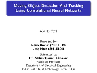 Moving Object Detection And Tracking
Using Convolutional Neural Networks
April 13, 2021
Presented by-
Nitish Kumar (2011EE09)
Jeny Khan (2011EE06)
Submitted to:
Dr. Maheshkumar H.Kolekar
Associate Professor
Department of Electrical Engineering
Indian Institute of Technology Patna, Bihar
 