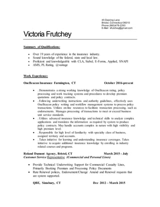 45 Deering Lane
Bristol, Connecticut 06010
Phone (860)478-2293
E-Mail vfrutchey@gmail.com
Victoria Frutchey
Summary of Qualifications:
 Over 19 years of experience in the insurance industry.
 Sound knowledge of the federal, state and local law.
 Proficient and knowledgeable with CLA, Siebel, E-Forms, Applied, SNAPI
 AMS, PL Rating, @vantage
Work Experience:
OneBeacon Insurance Farmington, CT October 2016-present
 . Demonstrates a strong working knowledge of OneBeacon rating, policy
processing and work tracking systems and procedures to develop premium
quotations and policy contracts.
 . Following underwriting instructions and authority guidelines, effectively uses
OneBeacon policy writing and workflow management systems to process policy
transactions. Utilizes on-line resources to facilitate transaction processing, such as
endorsements. Manages processing of transactions to meet or exceed business
unit service standards.
 . Utilizes advanced insurance knowledge and technical skills to analyze complex
applications and translates the information as required by system to produce
policy contracts. May handle accounts complex in nature with high visibility and
high premium level.
 . Responsible for high level of familiarity with specialty class of business,
assigned territory and accounts.
 . Takes initiative for learning and understanding insurance coverages. Takes
initiative to acquire additional insurance knowledge by enrolling in industry
related courses and programs.
.
Roland Dumont Agency, Bristol, CT March 2015 - July
Customer Service Representative (Commercial and Personal Lines)
 Provide Technical Underwriting Support for Commercial Casualty Lines,
Primarily Booking Premium and Processing Policy Documents
 Rate Renewal polices, Endorsement/Change Amend and Renewal requests that
are system supported.
QBE, Simsbury, CT Dec 2012 – March 2015
 