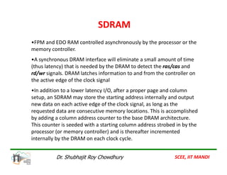 •FPM and EDO RAM controlled asynchronously by the processor or the
memory controller.
•A synchronous DRAM interface will eliminate a small amount of time
(thus latency) that is needed by the DRAM to detect the ras/cas and
rd/wr signals. DRAM latches information to and from the controller on
the active edge of the clock signal
•In addition to a lower latency I/O, after a proper page and column
SDRAM
•In addition to a lower latency I/O, after a proper page and column
setup, an SDRAM may store the starting address internally and output
new data on each active edge of the clock signal, as long as the
requested data are consecutive memory locations. This is accomplished
by adding a column address counter to the base DRAM architecture.
This counter is seeded with a starting column address strobed in by the
processor (or memory controller) and is thereafter incremented
internally by the DRAM on each clock cycle.
SCEE, IIT MANDI
Dr. Shubhajit Roy Chowdhury
 
