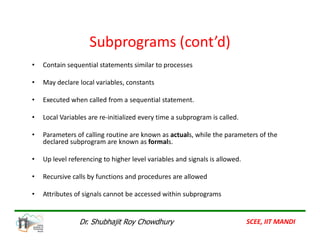Subprograms (cont’d)
• Contain sequential statements similar to processes
• May declare local variables, constants
• Executed when called from a sequential statement.
• Local Variables are re-initialized every time a subprogram is called.
• Parameters of calling routine are known as actuals, while the parameters of the
declared subprogram are known as formals.
• Up level referencing to higher level variables and signals is allowed.
• Recursive calls by functions and procedures are allowed
• Attributes of signals cannot be accessed within subprograms
SCEE, IIT MANDI
Dr. Shubhajit Roy Chowdhury
 