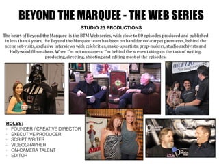 BEYOND THE MARQUEE - THE WEB SERIES
STUDIO 23 PRODUCTIONS
The	
  heart	
  of	
  Beyond	
  the	
  Marquee	
  	
  is	
  the	
  BTM	
  Web	
  series,	
  with	
  close	
  to	
  80	
  episodes	
  produced	
  and	
  published	
  
in	
  less	
  than	
  4	
  years,	
  the	
  Beyond	
  the	
  Marquee	
  team	
  has	
  been	
  on	
  hand	
  for	
  red-­‐carpet	
  premieres,	
  behind	
  the	
  
scene	
  set-­‐visits,	
  exclusive	
  interviews	
  with	
  celebrities,	
  make-­‐up	
  artists,	
  prop-­‐makers,	
  studio	
  archivists	
  and	
  
Hollywood	
  Oilmmakers.	
  When	
  I’m	
  not	
  on-­‐camera,	
  I’m	
  behind	
  the	
  scenes	
  taking	
  on	
  the	
  task	
  of	
  writing,	
  
producing,	
  directing,	
  shooting	
  and	
  editing	
  most	
  of	
  the	
  episodes.
ROLES:
- FOUNDER / CREATIVE DIRECTOR
- EXECUTIVE PRODUCER
- SCRIPT WRITER
- VIDEOGRAPHER
- ON-CAMERA TALENT
- EDITOR
 