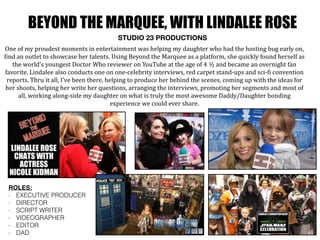 BEYOND THE MARQUEE, WITH LINDALEE ROSE
STUDIO 23 PRODUCTIONS
One	
  of	
  my	
  proudest	
  moments	
  in	
  entertainment	
  was	
  helping	
  my	
  daughter	
  who	
  had	
  the	
  hosting	
  bug	
  early	
  on,	
  
Oind	
  an	
  outlet	
  to	
  showcase	
  her	
  talents.	
  Using	
  Beyond	
  the	
  Marquee	
  as	
  a	
  platform,	
  she	
  quickly	
  found	
  herself	
  as	
  
the	
  world’s	
  youngest	
  Doctor	
  Who	
  reviewer	
  on	
  YouTube	
  at	
  the	
  age	
  of	
  4	
  ½	
  and	
  became	
  an	
  overnight	
  fan	
  
favorite.	
  Lindalee	
  also	
  conducts	
  one	
  on	
  one-­‐celebrity	
  interviews,	
  red	
  carpet	
  stand-­‐ups	
  and	
  sci-­‐Oi	
  convention	
  
reports.	
  Thru	
  it	
  all,	
  I’ve	
  been	
  there,	
  helping	
  to	
  produce	
  her	
  behind	
  the	
  scenes,	
  coming	
  up	
  with	
  the	
  ideas	
  for	
  
her	
  shoots,	
  helping	
  her	
  write	
  her	
  questions,	
  arranging	
  the	
  interviews,	
  promoting	
  her	
  segments	
  and	
  most	
  of	
  
all,	
  working	
  along-­‐side	
  my	
  daughter	
  on	
  what	
  is	
  truly	
  the	
  most	
  awesome	
  Daddy/Daughter	
  bonding	
  
experience	
  we	
  could	
  ever	
  share.	
  	
  
ROLES:
- EXECUTIVE PRODUCER
- DIRECTOR
- SCRIPT WRITER
- VIDEOGRAPHER
- EDITOR
- DAD
 