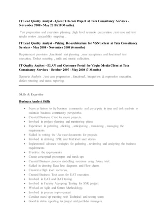 IT Lead Quality Analyst - Qwest Telecom Project at Tata Consultancy Services -
November 2008 - May 2010 (18 Months)
Test preparation and execution planning ,high level scenario preparation , test case and test
results review ,traceability mapping .
IT Lead Quality Analyst - Pricing Re-architecture for VSNL client at Tata Consultancy
Services - May 2008 - November 2008 (6 months)
Requirement provision ,functional test planning , user acceptance and functional test
execution, Defect retesting , audit and metric collection.
IT Quality Analyst - ELAN and Customer Portal for Virgin Media Client at Tata
Consultancy Services - October 2007 - May 2008 (7 Months)
Scenario Analysis , test case preparation , functional, integration & regression execution,
defect retesting and status reporting.
Skills & Expertise
Business Analyst Skills
 Serve as liaison to the business community and participate in user and task analysis to
maintain business community perspective.
 Created Business Case for major projects.
 Involved in project planning and monitoring phase
 Experience in gathering ,eliciting , anticipating , translating , managing the
requirements.
 Skilled in writing the Use case documents for projects
 Involved in deriving EPIC and Mid level user stories
 Implemented advance strategies for gathering , reviewing and analyzing the business
requirements
 Prioritize the requirements
 Create conceptual prototypes and mock ups
 Created Business process modelling notations using Axure tool.
 Skilled in drawing Data flow diagrams and Flow charts
 Created a High level scenarios.
 Created Business Test cases for UAT execution.
 Involved in UAT and OAT testing.
 Involved in Factory Accepting Testing for SSK project
 Worked on Agile and Scrum Methodology.
 Involved in process improvement
 Conduct stand-up meeting with Technical and testing team
 Good in status reporting to project and portfolio managers.
 