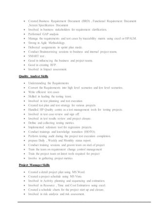  Created Business Requirement Document (BRD) , Functional Requirement Document
,Screen Specification Document
 Involved in business stakeholders for requirement clarification.
 Performed GAP analysis
 Manage the requirements and test cases by traceability matrix using excel or HPALM.
 Strong in Agile Methodology.
 Delivered assignments in sprint plan mode.
 Conduct Brainstorming sessions to business and internal project teams.
 SMART test .
 Good in influencing the business and project teams.
 Good in creating RFP.
 Involved in Impact assessment.
Quality Analyst Skills
 Understanding the Requirements
 Convert the Requirements into high level scenarios and low level scenarios.
 Write efficient test cases
 Skilled in leading the testing team.
 Involved in test planning and test execution
 Created test plan and test strategy for various projects
 Handled HP Quality centre as a test management tools for testing projects.
 Involved in test case review and sign off.
 Involved in test results review and project closure.
 Define and collecting testing metrics.
 Implemented selenium tool for regression projects.
 Conduct trainings and knowledge transition (HOTO).
 Perform testing audit during the project test execution completion.
 prepare Daily , Weekly and Monthly status report.
 Conduct training sessions and groom team on start of project
 Train the team on requirement change control management
 Train the project team on latest tools required for project
 Involve in gathering project metrics
Project Manager Skills
 Created a detail project plan using MS Word.
 Created a project schedule using MS Visio.
 Involved in Activity planning and sequencing and estimation.
 Involved in Resource , Time and Cost Estimation using excel.
 Created a schedule charts for the project start up and closure.
 Involved in risk analysis and risk assessment.
 