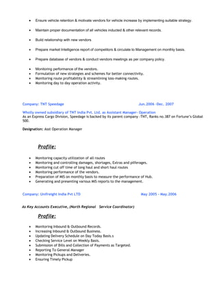 • Ensure vehicle retention & motivate vendors for vehicle increase by implementing suitable strategy.
• Maintain proper documentation of all vehicles inducted & other relevant records.
• Build relationship with new vendors
• Prepare market Intelligence report of competitors & circulate to Management on monthly basis.
• Prepare database of vendors & conduct vendors meetings as per company policy.
• Monitoring performance of the vendors.
• Formulation of new strategies and schemes for better connectivity.
• Monitoring route profitability & streamlining loss-making routes.
• Monitoring day to day operation activity.
Company: TNT Speedage Jun.2006 –Dec. 2007
Wholly owned subsidiary of TNT India Pvt. Ltd. as Assistant Manager- Operation
As an Express Cargo Division, Speedage is backed by its parent company –TNT, Ranks no.387 on Fortune’s Global
500.
Designation: Asst Operation Manager
Profile:
• Monitoring capacity utilization of all routes
• Monitoring and controlling damages, shortages, Extras and pilferages.
• Monitoring cut off time of long haul and short haul routes
• Monitoring performance of the vendors.
• Preparation of MIS on monthly basis to measure the performance of Hub.
• Generating and presenting various MIS reports to the management.
Company: Unifreight India Pvt LTD May 2005 - May.2006
As Key Accounts Executive, (North Regional Service Coordinator)
Profile:
• Monitoring Inbound & Outbound Records.
• Increasing Inbound & Outbound Business.
• Updating Delivery Schedule on Day Today Basis.s
• Checking Service Level on Weekly Basis.
• Submission of Bills and Collection of Payments as Targeted.
• Reporting To General Manager
• Monitoring Pickups and Deliveries.
• Ensuring Timely Pickup
 