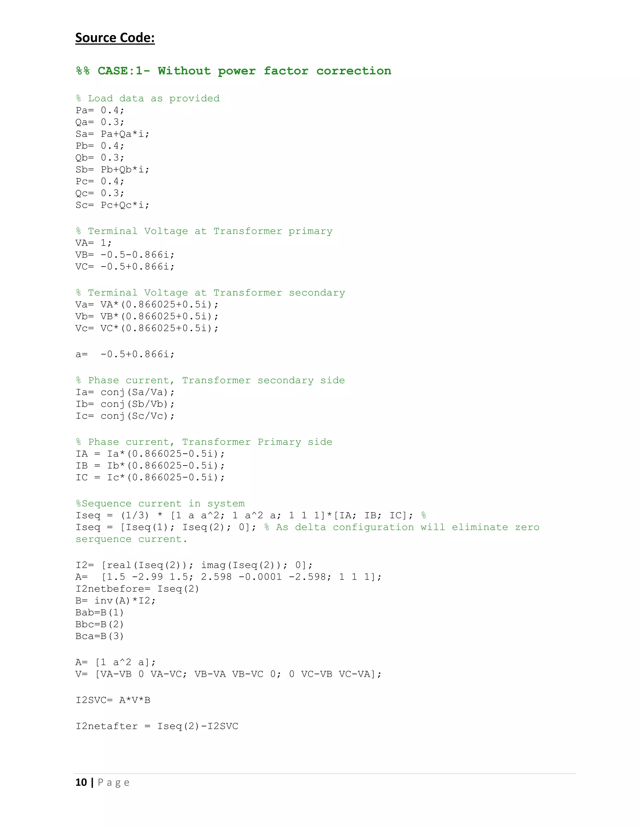 10 | P a g e
Source Code:
%% CASE:1- Without power factor correction
% Load data as provided
Pa= 0.4;
Qa= 0.3;
Sa= Pa+Qa*i;
Pb= 0.4;
Qb= 0.3;
Sb= Pb+Qb*i;
Pc= 0.4;
Qc= 0.3;
Sc= Pc+Qc*i;
% Terminal Voltage at Transformer primary
VA= 1;
VB= -0.5-0.866i;
VC= -0.5+0.866i;
% Terminal Voltage at Transformer secondary
Va= VA*(0.866025+0.5i);
Vb= VB*(0.866025+0.5i);
Vc= VC*(0.866025+0.5i);
a= -0.5+0.866i;
% Phase current, Transformer secondary side
Ia= conj(Sa/Va);
Ib= conj(Sb/Vb);
Ic= conj(Sc/Vc);
% Phase current, Transformer Primary side
IA = Ia*(0.866025-0.5i);
IB = Ib*(0.866025-0.5i);
IC = Ic*(0.866025-0.5i);
%Sequence current in system
Iseq = (1/3) * [1 a a^2; 1 a^2 a; 1 1 1]*[IA; IB; IC]; %
Iseq = [Iseq(1); Iseq(2); 0]; % As delta configuration will eliminate zero
serquence current.
I2= [real(Iseq(2)); imag(Iseq(2)); 0];
A= [1.5 -2.99 1.5; 2.598 -0.0001 -2.598; 1 1 1];
I2netbefore= Iseq(2)
B= inv(A)*I2;
Bab=B(1)
Bbc=B(2)
Bca=B(3)
A= [1 a^2 a];
V= [VA-VB 0 VA-VC; VB-VA VB-VC 0; 0 VC-VB VC-VA];
I2SVC= A*V*B
I2netafter = Iseq(2)-I2SVC
 