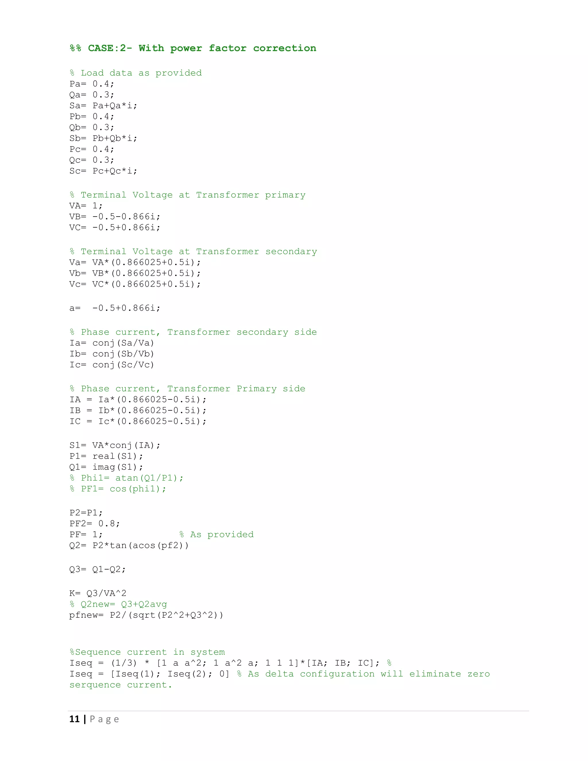 11 | P a g e
%% CASE:2- With power factor correction
% Load data as provided
Pa= 0.4;
Qa= 0.3;
Sa= Pa+Qa*i;
Pb= 0.4;
Qb= 0.3;
Sb= Pb+Qb*i;
Pc= 0.4;
Qc= 0.3;
Sc= Pc+Qc*i;
% Terminal Voltage at Transformer primary
VA= 1;
VB= -0.5-0.866i;
VC= -0.5+0.866i;
% Terminal Voltage at Transformer secondary
Va= VA*(0.866025+0.5i);
Vb= VB*(0.866025+0.5i);
Vc= VC*(0.866025+0.5i);
a= -0.5+0.866i;
% Phase current, Transformer secondary side
Ia= conj(Sa/Va)
Ib= conj(Sb/Vb)
Ic= conj(Sc/Vc)
% Phase current, Transformer Primary side
IA = Ia*(0.866025-0.5i);
IB = Ib*(0.866025-0.5i);
IC = Ic*(0.866025-0.5i);
S1= VA*conj(IA);
P1= real(S1);
Q1= imag(S1);
% Phi1= atan(Q1/P1);
% PF1= cos(phi1);
P2=P1;
PF2= 0.8;
PF= 1; % As provided
Q2= P2*tan(acos(pf2))
Q3= Q1-Q2;
K= Q3/VA^2
% Q2new= Q3+Q2avg
pfnew= P2/(sqrt(P2^2+Q3^2))
%Sequence current in system
Iseq = (1/3) * [1 a a^2; 1 a^2 a; 1 1 1]*[IA; IB; IC]; %
Iseq = [Iseq(1); Iseq(2); 0] % As delta configuration will eliminate zero
serquence current.
 