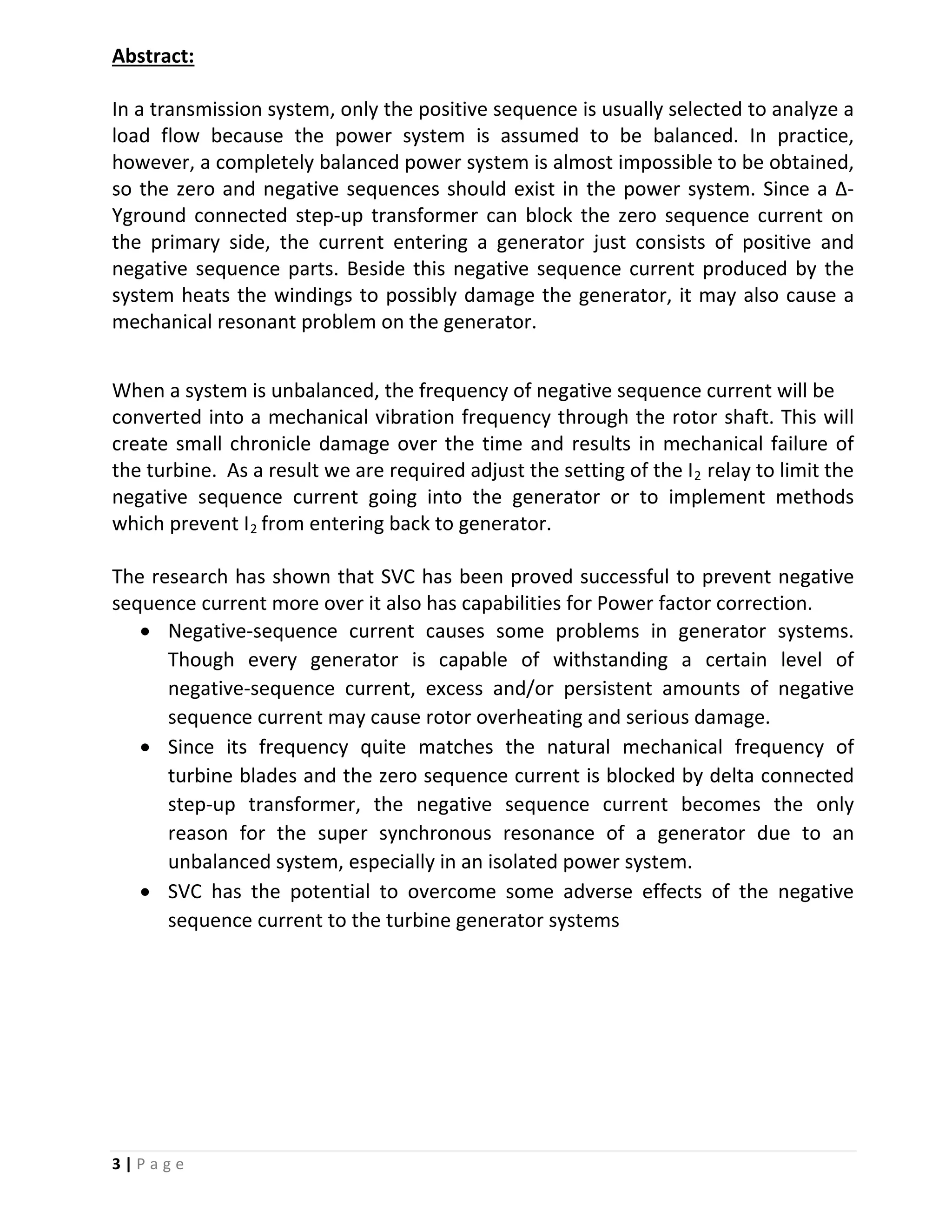 3 | P a g e
Abstract:
In a transmission system, only the positive sequence is usually selected to analyze a
load flow because the power system is assumed to be balanced. In practice,
however, a completely balanced power system is almost impossible to be obtained,
so the zero and negative sequences should exist in the power system. Since a Δ-
Yground connected step-up transformer can block the zero sequence current on
the primary side, the current entering a generator just consists of positive and
negative sequence parts. Beside this negative sequence current produced by the
system heats the windings to possibly damage the generator, it may also cause a
mechanical resonant problem on the generator.
When a system is unbalanced, the frequency of negative sequence current will be
converted into a mechanical vibration frequency through the rotor shaft. This will
create small chronicle damage over the time and results in mechanical failure of
the turbine. As a result we are required adjust the setting of the I2 relay to limit the
negative sequence current going into the generator or to implement methods
which prevent I2 from entering back to generator.
The research has shown that SVC has been proved successful to prevent negative
sequence current more over it also has capabilities for Power factor correction.
• Negative-sequence current causes some problems in generator systems.
Though every generator is capable of withstanding a certain level of
negative-sequence current, excess and/or persistent amounts of negative
sequence current may cause rotor overheating and serious damage.
• Since its frequency quite matches the natural mechanical frequency of
turbine blades and the zero sequence current is blocked by delta connected
step-up transformer, the negative sequence current becomes the only
reason for the super synchronous resonance of a generator due to an
unbalanced system, especially in an isolated power system.
• SVC has the potential to overcome some adverse effects of the negative
sequence current to the turbine generator systems
 