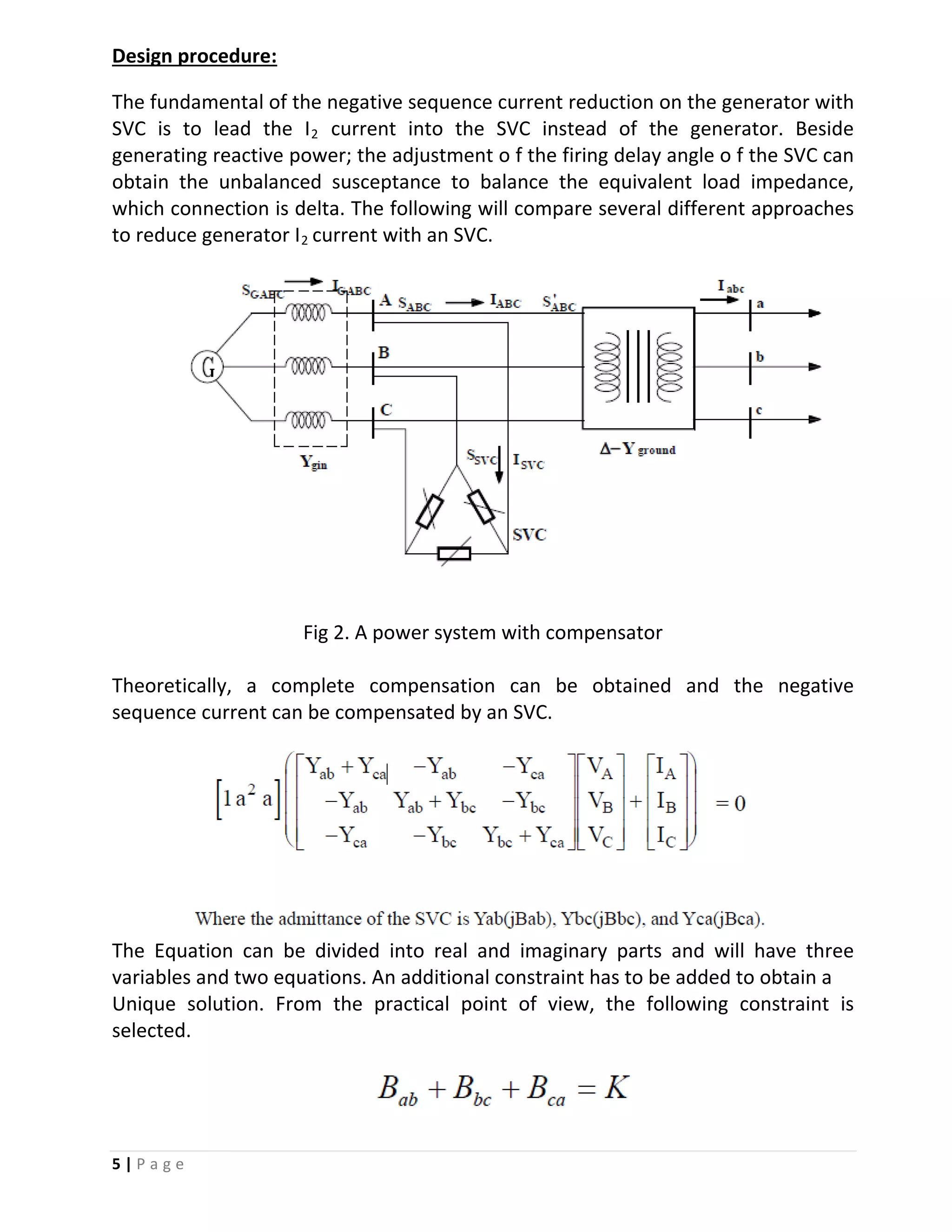 5 | P a g e
The fundamental of the negative sequence current reduction on the generator with
SVC is to lead the I
Design procedure:
2 current into the SVC instead of the generator. Beside
generating reactive power; the adjustment o f the firing delay angle o f the SVC can
obtain the unbalanced susceptance to balance the equivalent load impedance,
which connection is delta. The following will compare several different approaches
to reduce generator I2 current with an SVC.
Fig 2. A power system with compensator
Theoretically, a complete compensation can be obtained and the negative
sequence current can be compensated by an SVC.
The Equation can be divided into real and imaginary parts and will have three
variables and two equations. An additional constraint has to be added to obtain a
Unique solution. From the practical point of view, the following constraint is
selected.
 