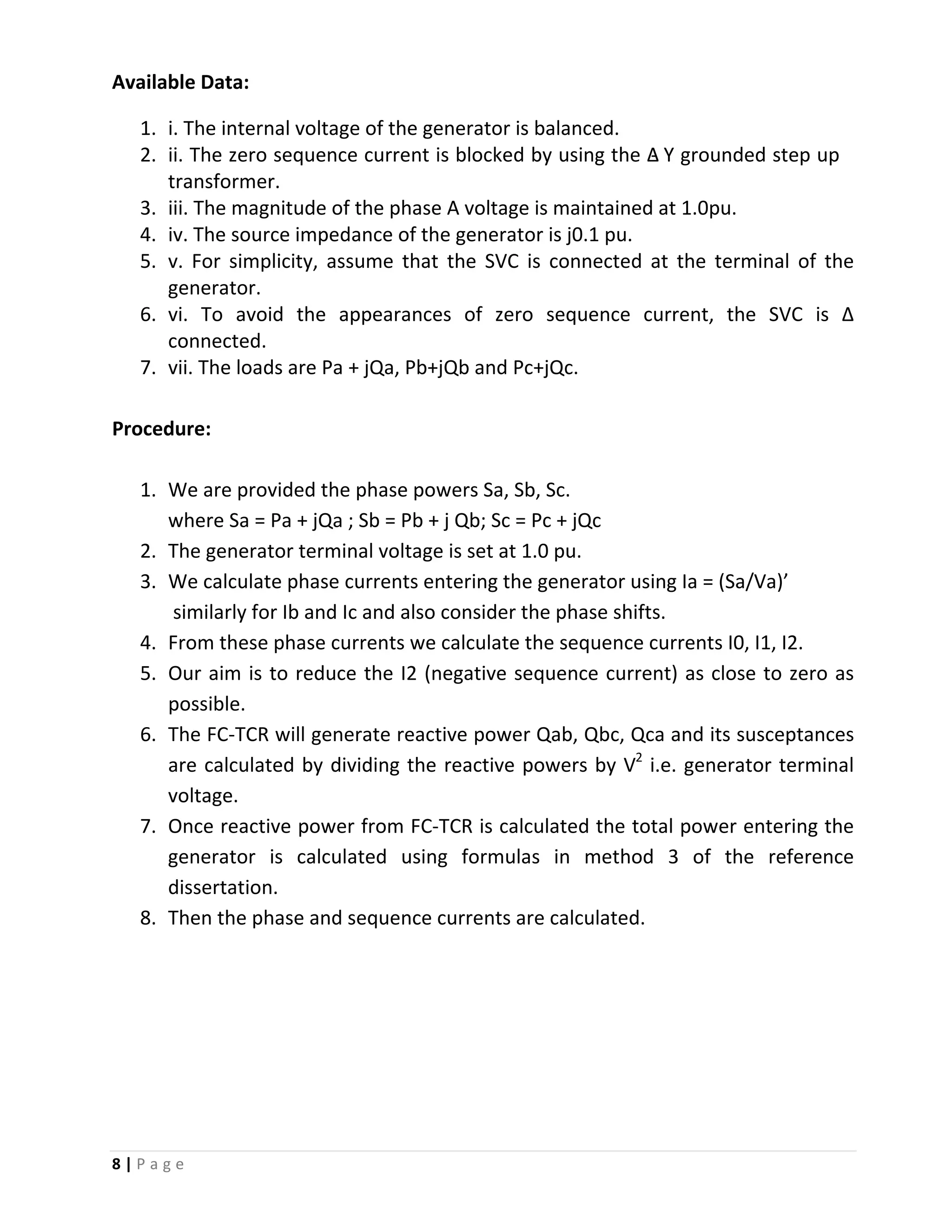 8 | P a g e
Available Data:
1. i. The internal voltage of the generator is balanced.
2. ii. The zero sequence current is blocked by using the Δ‐ Y grounded step up
transformer.
3. iii. The magnitude of the phase A voltage is maintained at 1.0pu.
4. iv. The source impedance of the generator is j0.1 pu.
5. v. For simplicity, assume that the SVC is connected at the terminal of the
generator.
6. vi. To avoid the appearances of zero sequence current, the SVC is Δ
connected.
7. vii. The loads are Pa + jQa, Pb+jQb and Pc+jQc.
Procedure:
1. We are provided the phase powers Sa, Sb, Sc.
where Sa = Pa + jQa ; Sb = Pb + j Qb; Sc = Pc + jQc
2. The generator terminal voltage is set at 1.0 pu.
3. We calculate phase currents entering the generator using Ia = (Sa/Va)’
similarly for Ib and Ic and also consider the phase shifts.
4. From these phase currents we calculate the sequence currents I0, I1, I2.
5. Our aim is to reduce the I2 (negative sequence current) as close to zero as
possible.
6. The FC-TCR will generate reactive power Qab, Qbc, Qca and its susceptances
are calculated by dividing the reactive powers by V2
7. Once reactive power from FC-TCR is calculated the total power entering the
generator is calculated using formulas in method 3 of the reference
dissertation.
i.e. generator terminal
voltage.
8. Then the phase and sequence currents are calculated.
 