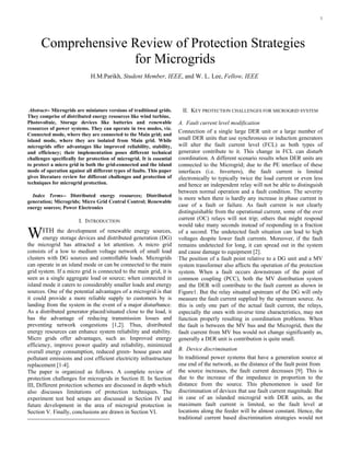 1

Abstract-- Microgrids are miniature versions of traditional grids.
They comprise of distributed energy resources like wind turbine,
Photovoltaic, Storage devices like batteries and renewable
resources of power systems. They can operate in two modes, viz.
Connected mode, where they are connected to the Main grid; and
island mode, where they are isolated from Main grid. While
microgrids offer advantages like improved reliability, stability,
and efficiency; their implementation poses different technical
challenges specifically for protection of microgrid. It is essential
to protect a micro grid in both the grid-connected and the island
mode of operation against all different types of faults. This paper
gives literature review for different challenges and protection of
techniques for microgrid protection.
Index Terms-- Distributed energy resources; Distributed
generation; Microgrids; Micro Grid Central Control; Renewable
energy sources; Power Electronics
I. INTRODUCTION
ITH the development of renewable energy sources,
energy storage devices and distributed generation (DG)
the microgrid has attracted a lot attention. A micro grid
consists of a low to medium voltage network of small load
clusters with DG sources and controllable loads. Microgrids
can operate in an island mode or can be connected to the main
grid system. If a micro grid is connected to the main grid, it is
seen as a single aggregate load or source; when connected in
island mode it caters to considerably smaller loads and energy
sources. One of the potential advantages of a microgrid is that
it could provide a more reliable supply to customers by is
landing from the system in the event of a major disturbance.
As a distributed generator placed/situated close to the load, it
has the advantage of reducing transmission losses and
preventing network congestions [1,2]. Thus, distributed
energy resources can enhance system reliability and stability.
Micro grids offer advantages, such as: Improved energy
efficiency, improve power quality and reliability, minimized
overall energy consumption, reduced green- house gases and
pollutant emissions and cost efficient electricity infrastructure
replacement [1-4].
The paper is organized as follows. A complete review of
protection challenges for microgrids in Section II. In Section
III, Different protection schemes are discussed in depth which
also discusses limitations of protection techniques. The
experiment test bed setups are discussed in Section IV and
future development in the area of microgrid protection in
Section V. Finally, conclusions are drawn in Section VI.
II. KEY PROTECTION CHALLENGES FOR MICROGRID SYSTEM
A. Fault current level modification
Connection of a single large DER unit or a large number of
small DER units that use synchronous or induction generators
will alter the fault current level (FCL) as both types of
generator contribute to it. This change in FCL can disturb
coordination. A different scenario results when DER units are
connected to the Microgrid; due to the PE interface of these
interfaces (i.e. Inverters), the fault current is limited
electronically to typically twice the load current or even less
and hence an independent relay will not be able to distinguish
between normal operation and a fault condition. The severity
is more when there is hardly any increase in phase current in
case of a fault or failure. As fault current is not clearly
distinguishable from the operational current, some of the over
current (OC) relays will not trip; others that might respond
would take many seconds instead of responding in a fraction
of a second. The undetected fault situation can lead to high
voltages despite lower fault currents. Moreover, if the fault
remains undetected for long, it can spread out in the system
and cause damage to equipment [2].
The position of a fault point relative to a DG unit and a MV
system transformer also affects the operation of the protection
system. When a fault occurs downstream of the point of
common coupling (PCC), both the MV distribution system
and the DER will contribute to the fault current as shown in
Figure1. But the relay situated upstream of the DG will only
measure the fault current supplied by the upstream source. As
this is only one part of the actual fault current, the relays,
especially the ones with inverse time characteristics, may not
function properly resulting in coordination problems. When
the fault is between the MV bus and the Microgrid, then the
fault current from MV bus would not change significantly as,
generally a DER unit is contribution is quite small.
B. Device discrimination
In traditional power systems that have a generation source at
one end of the network, as the distance of the fault point from
the source increases, the fault current decreases [9]. This is
due to the increase of the impedance in proportion to the
distance from the source. This phenomenon is used for
discrimination of devices that use fault current magnitude. But
in case of an islanded microgrid with DER units, as the
maximum fault current is limited, so the fault level at
locations along the feeder will be almost constant. Hence, the
traditional current based discrimination strategies would not
Comprehensive Review of Protection Strategies
for Microgrids
H.M.Parikh, Student Member, IEEE, and W. L. Lee, Fellow, IEEE
W
 