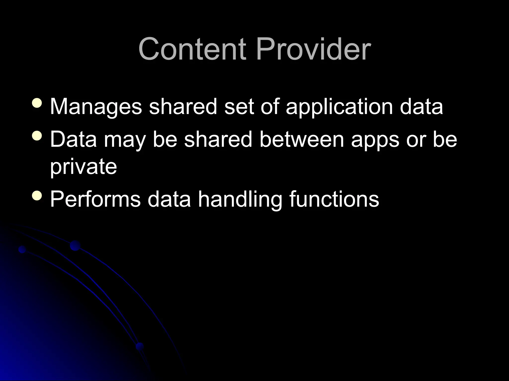 Content Provider
Content Provider
 Manages shared set of application data
Manages shared set of application data
 Data may be shared between apps or be
Data may be shared between apps or be
private
private
 Performs data handling functions
Performs data handling functions
 