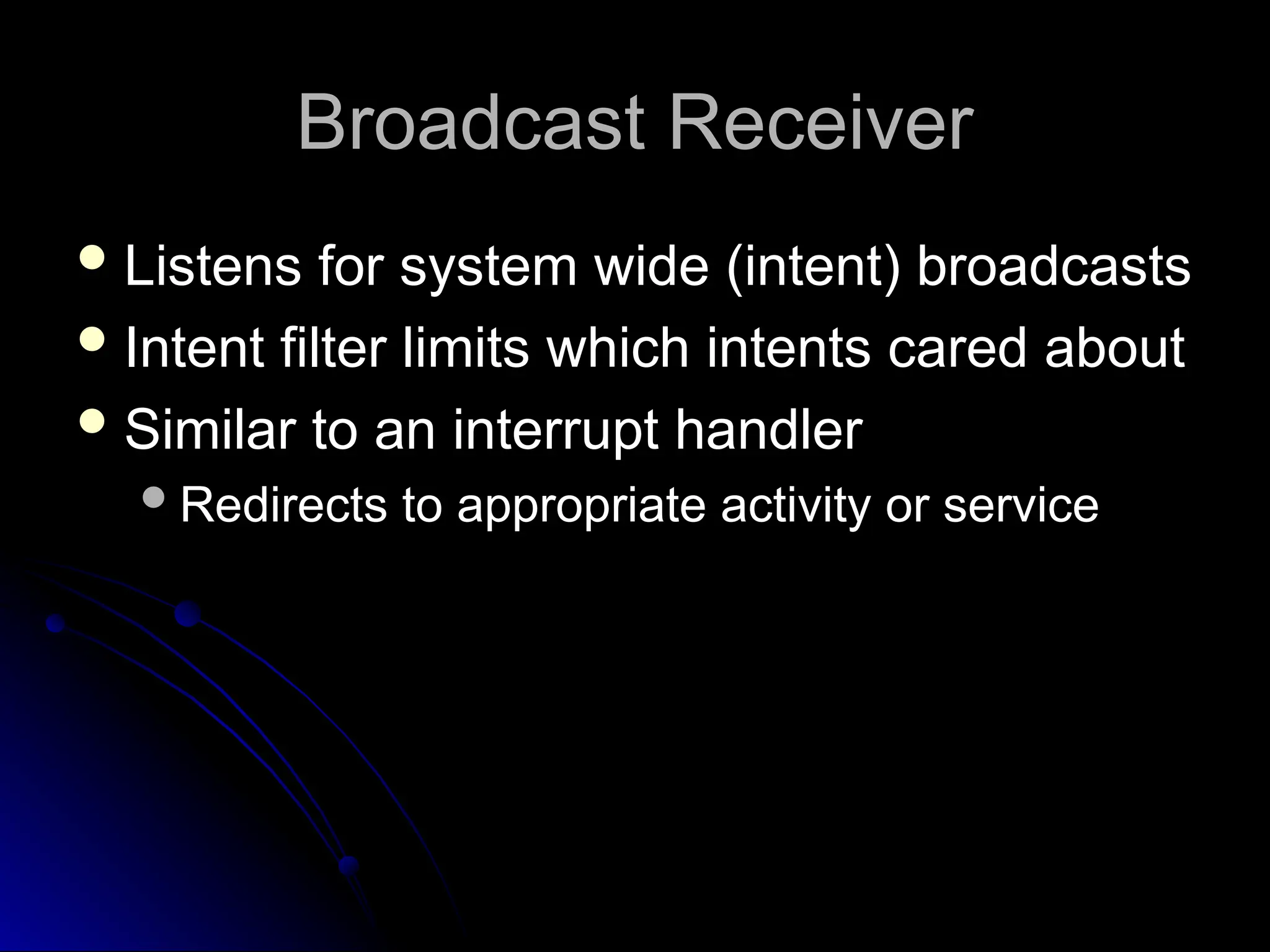 Broadcast Receiver
Broadcast Receiver
 Listens for system wide (intent) broadcasts
Listens for system wide (intent) broadcasts
 Intent filter limits which intents cared about
Intent filter limits which intents cared about
 Similar to an interrupt handler
Similar to an interrupt handler
Redirects to appropriate activity or service
Redirects to appropriate activity or service
 