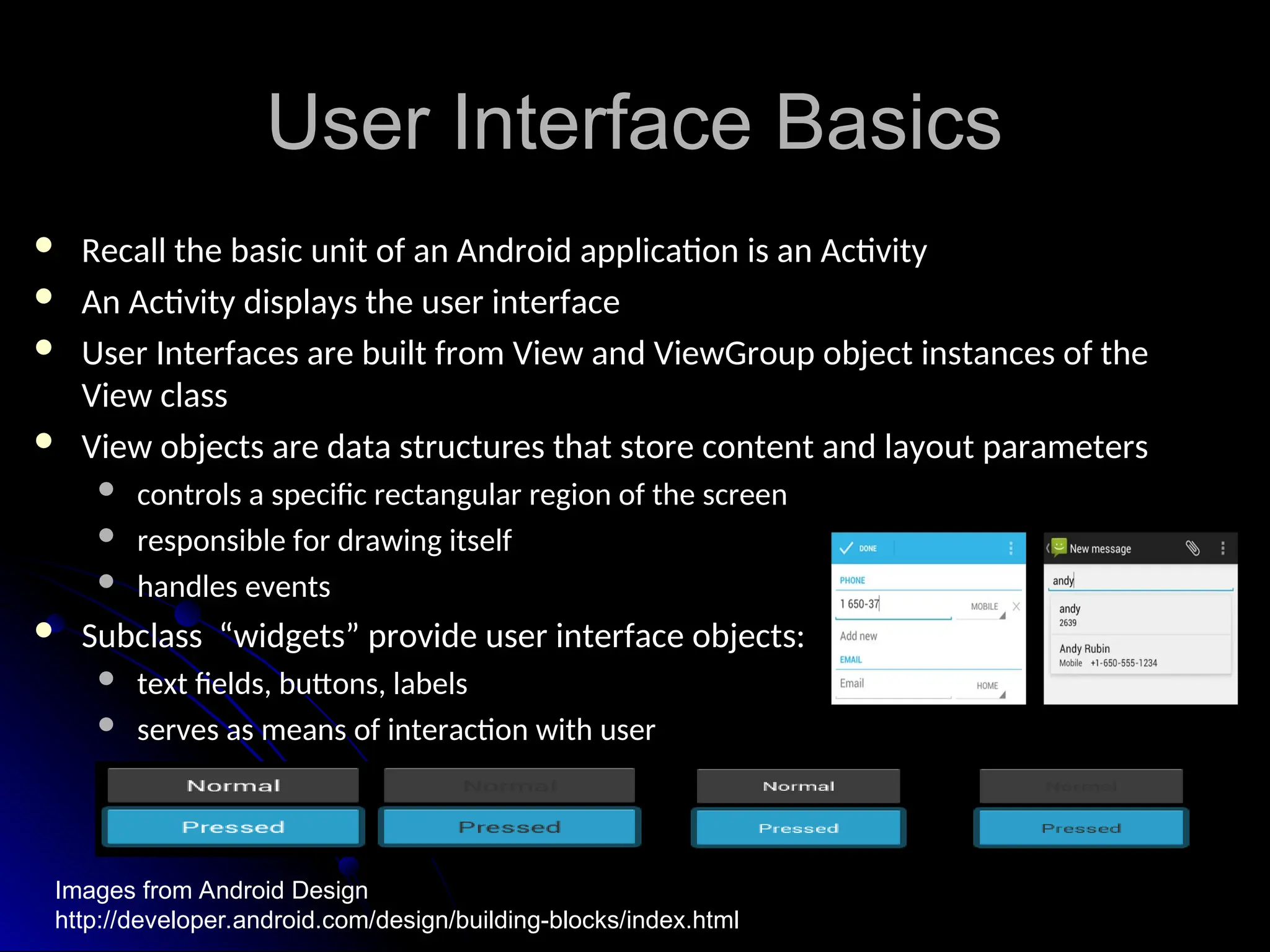 User Interface Basics
User Interface Basics
 Recall the basic unit of an Android application is an Activity
Recall the basic unit of an Android application is an Activity
 An Activity displays the user interface
An Activity displays the user interface
 User Interfaces are built from View and ViewGroup object instances of the
User Interfaces are built from View and ViewGroup object instances of the
View class
View class
 View objects are data structures that store content and layout parameters
View objects are data structures that store content and layout parameters
 controls a specific rectangular region of the screen
controls a specific rectangular region of the screen
 responsible for drawing itself
responsible for drawing itself
 handles events
handles events
 Subclass “widgets” provide user interface objects:
Subclass “widgets” provide user interface objects:
 text fields, buttons, labels
text fields, buttons, labels
 serves as means of interaction with user
serves as means of interaction with user
Images from Android Design
http://developer.android.com/design/building-blocks/index.html
 