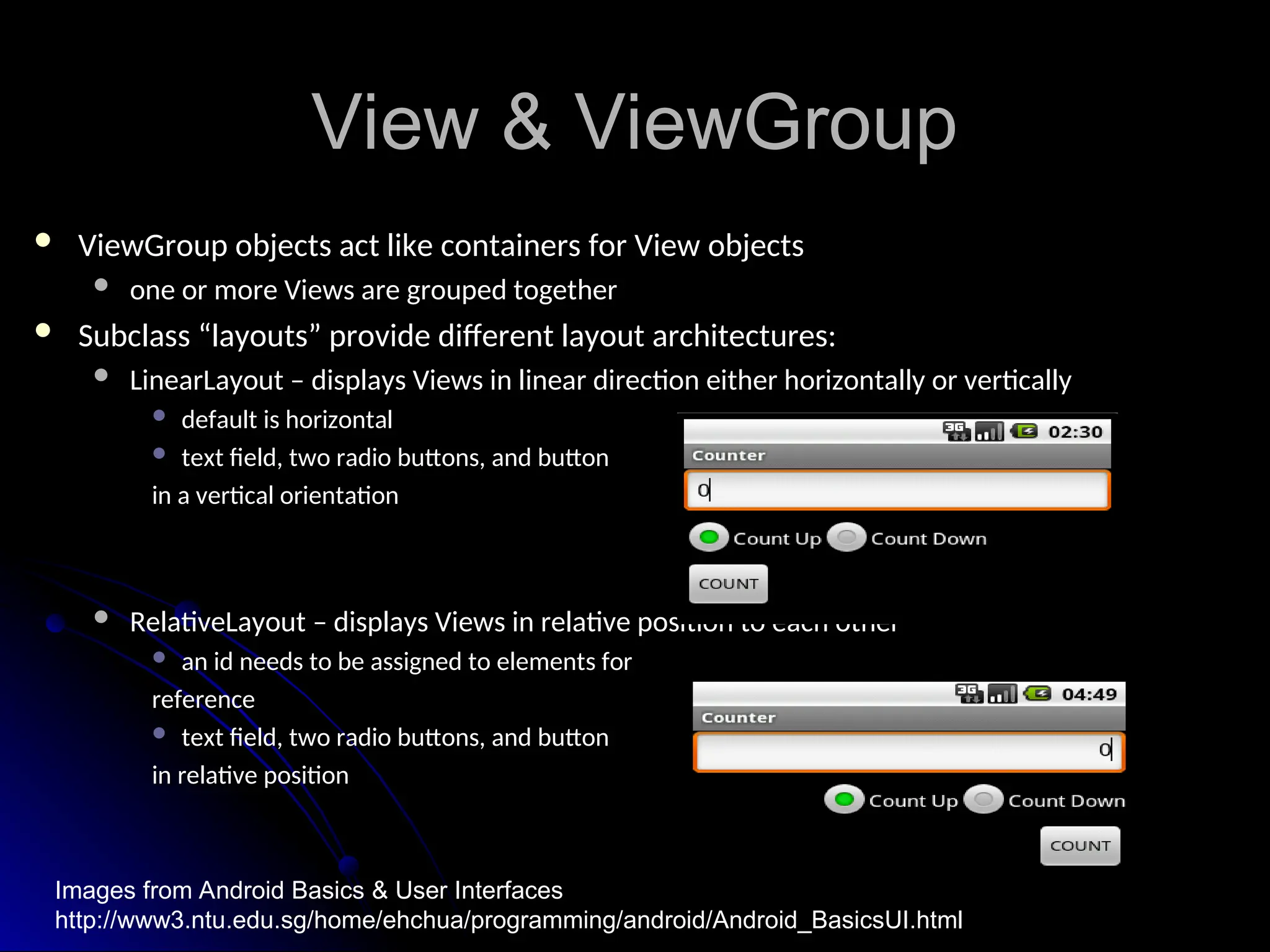 View & ViewGroup
View & ViewGroup
 ViewGroup objects act like containers for View objects
ViewGroup objects act like containers for View objects
 one or more Views are grouped together
one or more Views are grouped together
 Subclass “layouts” provide different layout architectures:
Subclass “layouts” provide different layout architectures:
 LinearLayout – displays Views in linear direction either horizontally or vertically
LinearLayout – displays Views in linear direction either horizontally or vertically
 default is horizontal
default is horizontal
 text field, two radio buttons, and button
text field, two radio buttons, and button
in a vertical orientation
in a vertical orientation
 RelativeLayout – displays Views in relative position to each other
RelativeLayout – displays Views in relative position to each other
 an id needs to be assigned to elements for
an id needs to be assigned to elements for
reference
reference
 text field, two radio buttons, and button
text field, two radio buttons, and button
in relative position
in relative position
Images from Android Basics & User Interfaces
http://www3.ntu.edu.sg/home/ehchua/programming/android/Android_BasicsUI.html
 