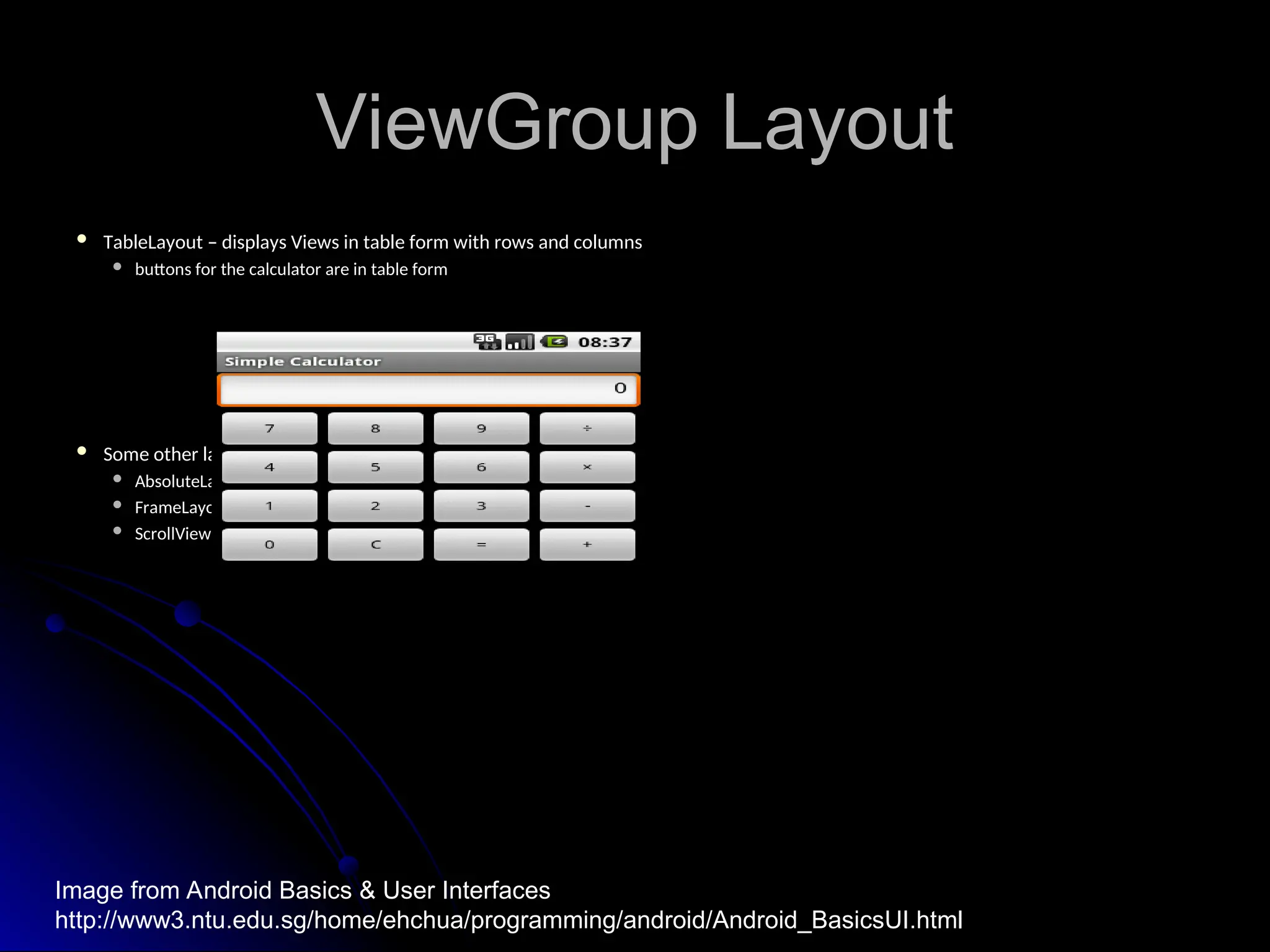 ViewGroup Layout
ViewGroup Layout
 TableLayout – displays Views in table form with rows and columns
TableLayout – displays Views in table form with rows and columns
 buttons for the calculator are in table form
buttons for the calculator are in table form
 Some other layouts from base class android.view.ViewGroup:
Some other layouts from base class android.view.ViewGroup:
 AbsoluteLayout
AbsoluteLayout
 FrameLayout
FrameLayout
 ScrollView
ScrollView
Image from Android Basics & User Interfaces
http://www3.ntu.edu.sg/home/ehchua/programming/android/Android_BasicsUI.html
 