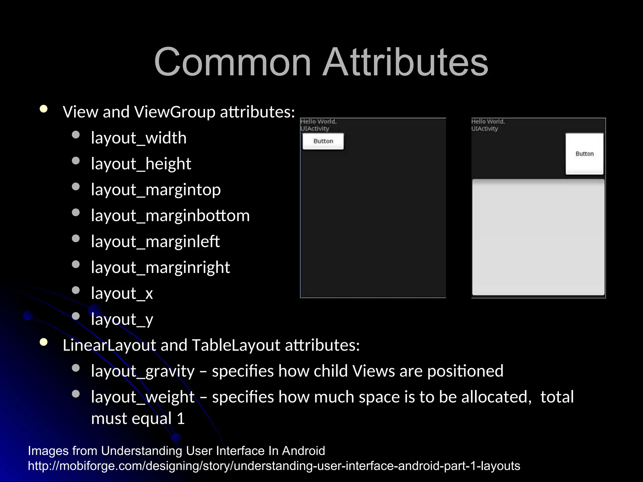 Common Attributes
Common Attributes
 View and ViewGroup attributes:
View and ViewGroup attributes:
 layout_width
layout_width
 layout_height
layout_height
 layout_margintop
layout_margintop
 layout_marginbottom
layout_marginbottom
 layout_marginleft
layout_marginleft
 layout_marginright
layout_marginright
 layout_x
layout_x
 layout_y
layout_y
 LinearLayout and TableLayout attributes:
LinearLayout and TableLayout attributes:
 layout_gravity – specifies how child Views are positioned
layout_gravity – specifies how child Views are positioned
 layout_weight – specifies how much space is to be allocated, total
layout_weight – specifies how much space is to be allocated, total
must equal 1
must equal 1
Images from Understanding User Interface In Android
http://mobiforge.com/designing/story/understanding-user-interface-android-part-1-layouts
 