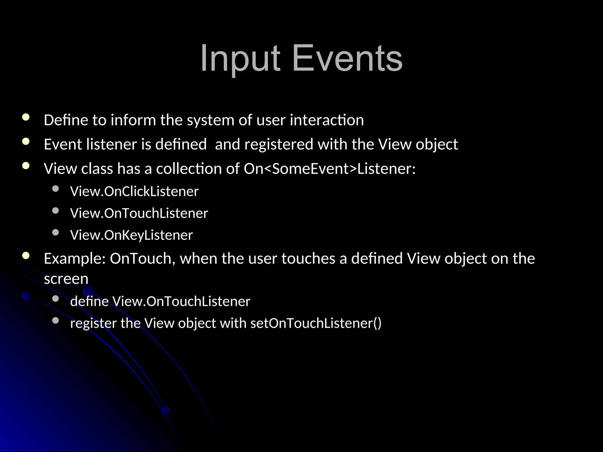 Input Events
Input Events
 Define to inform the system of user interaction
Define to inform the system of user interaction
 Event listener is defined and registered with the View object
Event listener is defined and registered with the View object
 View class has a collection of On<SomeEvent>Listener:
View class has a collection of On<SomeEvent>Listener:
 View.OnClickListener
View.OnClickListener
 View.OnTouchListener
View.OnTouchListener
 View.OnKeyListener
View.OnKeyListener
 Example: OnTouch, when the user touches a defined View object on the
Example: OnTouch, when the user touches a defined View object on the
screen
screen
 define View.OnTouchListener
define View.OnTouchListener
 register the View object with setOnTouchListener()
register the View object with setOnTouchListener()
 