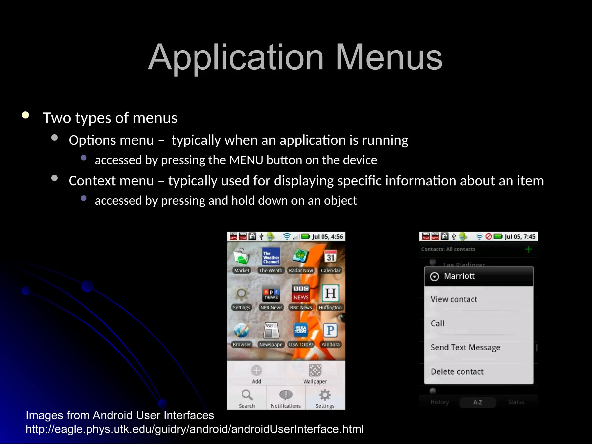 Application Menus
Application Menus
 Two types of menus
Two types of menus
 Options menu – typically when an application is running
Options menu – typically when an application is running
 accessed by pressing the MENU button on the device
accessed by pressing the MENU button on the device
 Context menu – typically used for displaying specific information about an item
Context menu – typically used for displaying specific information about an item
 accessed by pressing and hold down on an object
accessed by pressing and hold down on an object
Images from Android User Interfaces
http://eagle.phys.utk.edu/guidry/android/androidUserInterface.html
 