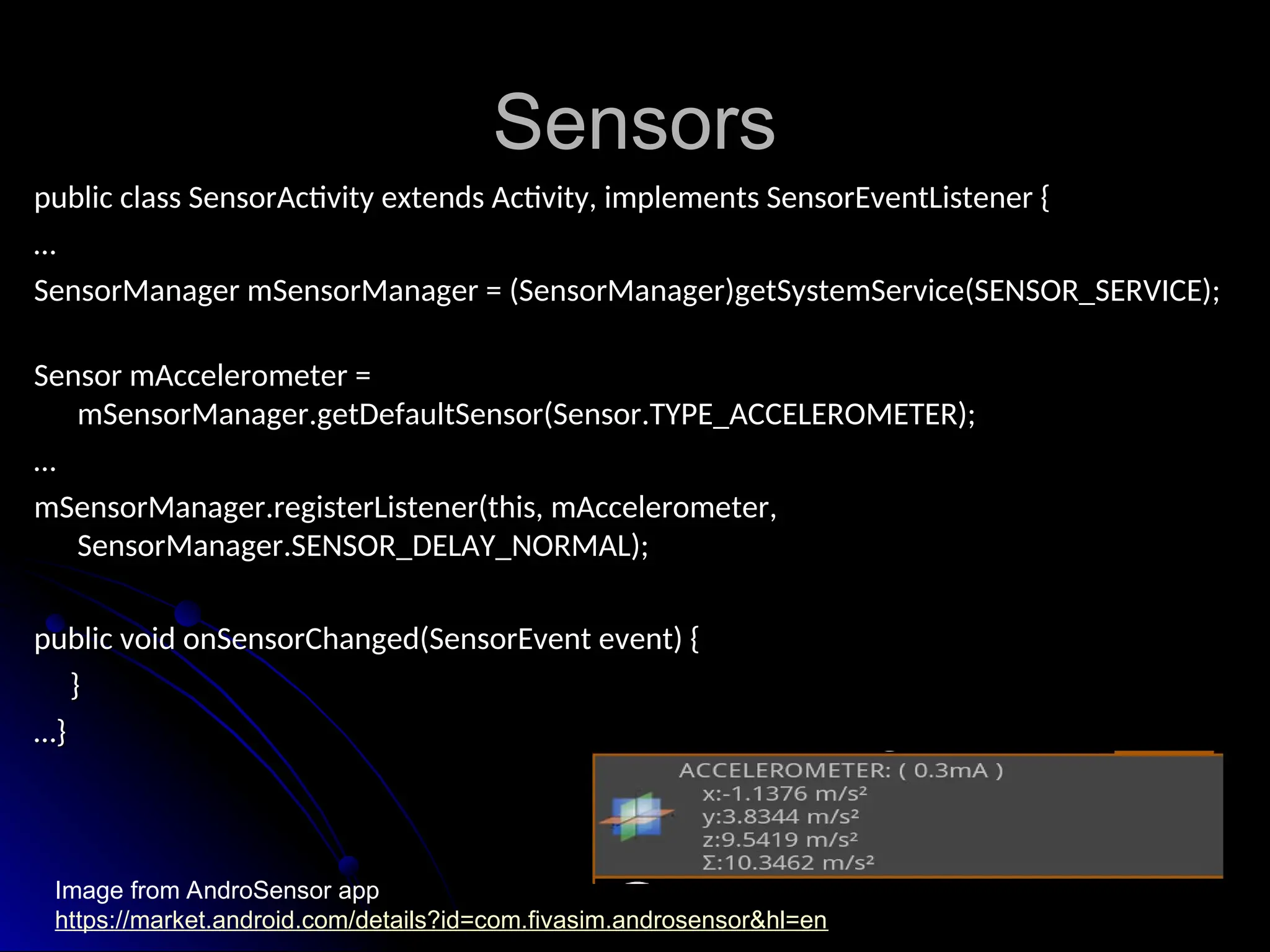 Sensors
Sensors
public class SensorActivity extends Activity, implements SensorEventListener {
public class SensorActivity extends Activity, implements SensorEventListener {
…
…
SensorManager mSensorManager = (SensorManager)getSystemService(SENSOR_SERVICE);
SensorManager mSensorManager = (SensorManager)getSystemService(SENSOR_SERVICE);
Sensor mAccelerometer =
Sensor mAccelerometer =
mSensorManager.getDefaultSensor(Sensor.TYPE_ACCELEROMETER);
mSensorManager.getDefaultSensor(Sensor.TYPE_ACCELEROMETER);
…
…
mSensorManager.registerListener(this, mAccelerometer,
mSensorManager.registerListener(this, mAccelerometer,
SensorManager.SENSOR_DELAY_NORMAL);
SensorManager.SENSOR_DELAY_NORMAL);
public void onSensorChanged(SensorEvent event) {
public void onSensorChanged(SensorEvent event) {
}
}
…
…}
}
Image from AndroSensor app
https://market.android.com/details?id=com.fivasim.androsensor&hl=en
 