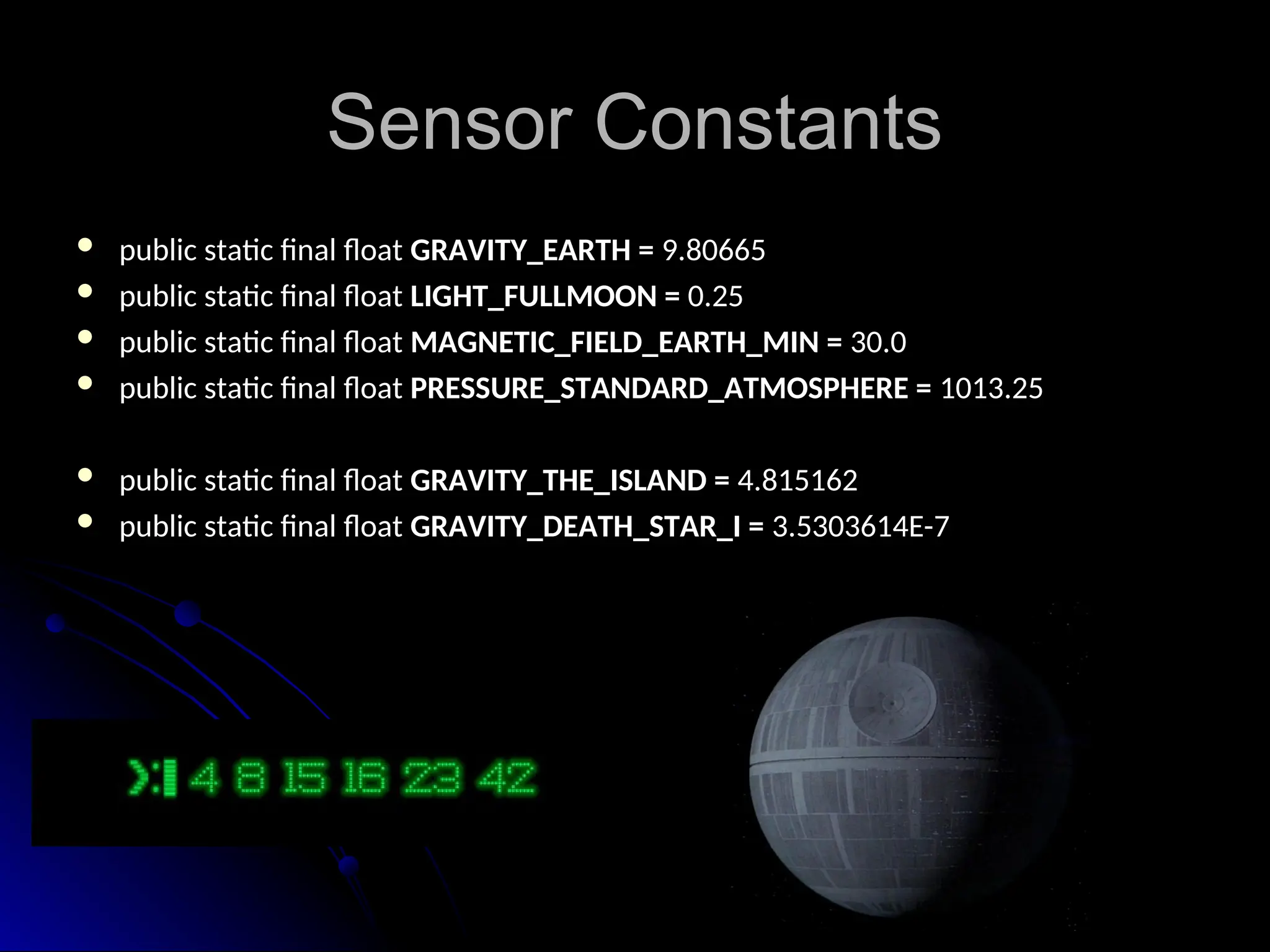 Sensor Constants
Sensor Constants
 public static final float
public static final float GRAVITY_EARTH =
GRAVITY_EARTH = 9.80665
9.80665
 public static final float
public static final float LIGHT_FULLMOON =
LIGHT_FULLMOON = 0.25
0.25
 public static final float
public static final float MAGNETIC_FIELD_EARTH_MIN =
MAGNETIC_FIELD_EARTH_MIN = 30.0
30.0
 public static final float
public static final float PRESSURE_STANDARD_ATMOSPHERE =
PRESSURE_STANDARD_ATMOSPHERE = 1013.25
1013.25
 public static final float
public static final float GRAVITY_THE_ISLAND =
GRAVITY_THE_ISLAND = 4.815162
4.815162
 public static final float
public static final float GRAVITY_DEATH_STAR_I =
GRAVITY_DEATH_STAR_I = 3.5303614E-7
3.5303614E-7
 