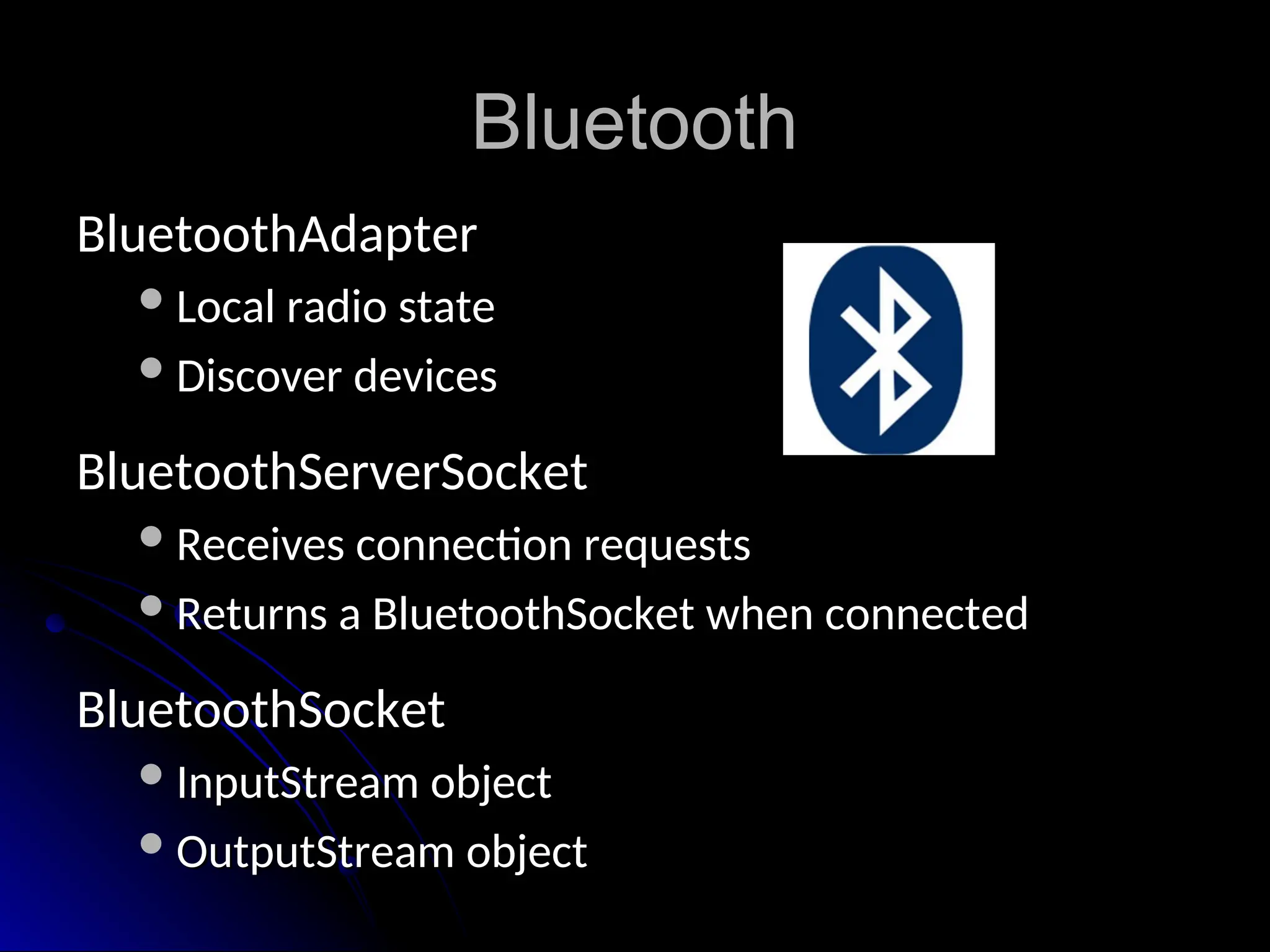 Bluetooth
Bluetooth
BluetoothAdapter
BluetoothAdapter
Local radio state
Local radio state
Discover devices
Discover devices
BluetoothServerSocket
BluetoothServerSocket
Receives connection requests
Receives connection requests
Returns a BluetoothSocket when connected
Returns a BluetoothSocket when connected
BluetoothSocket
BluetoothSocket
InputStream object
InputStream object
OutputStream object
OutputStream object
 