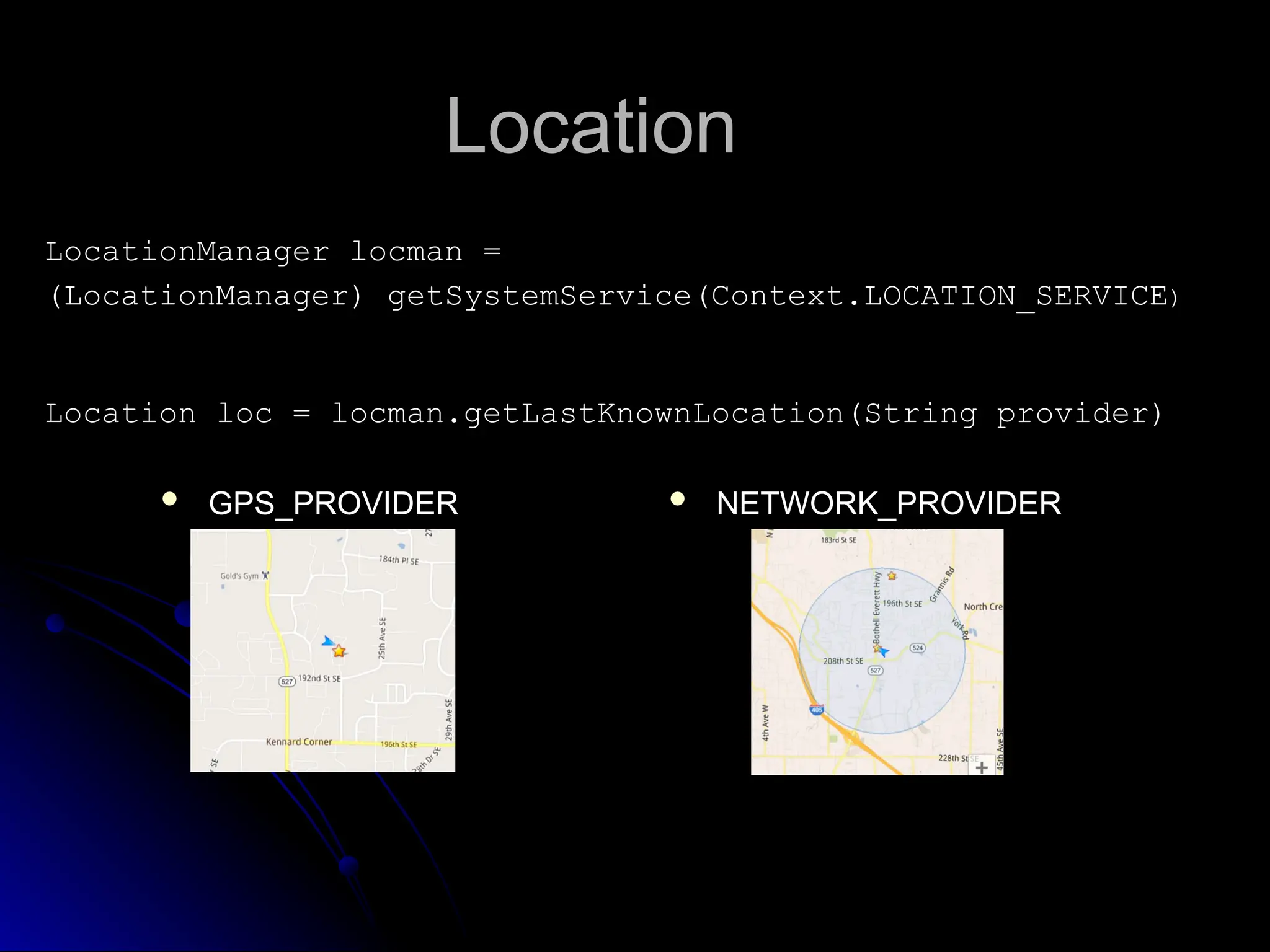 Location
Location
LocationManager locman =
LocationManager locman =
(LocationManager) getSystemService(Context.LOCATION_SERVICE
(LocationManager) getSystemService(Context.LOCATION_SERVICE)
)
Location loc = locman.getLastKnownLocation(String provider)
Location loc = locman.getLastKnownLocation(String provider)
 NETWORK_PROVIDER
 GPS_PROVIDER
 