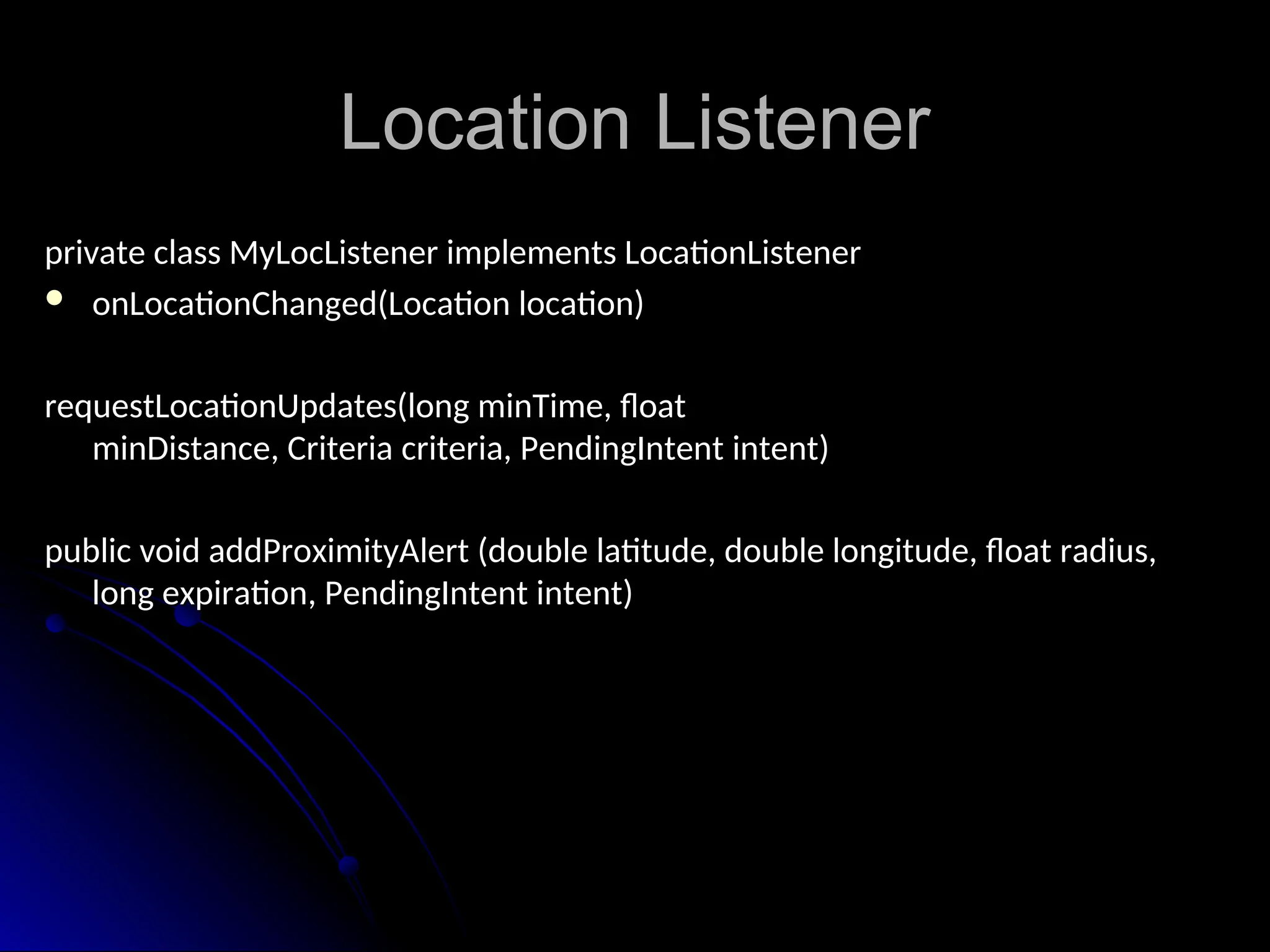 Location Listener
Location Listener
private class MyLocListener implements LocationListener
private class MyLocListener implements LocationListener
 onLocationChanged(Location location)
onLocationChanged(Location location)
requestLocationUpdates(long minTime, float
minDistance, Criteria criteria, PendingIntent intent)
)
public void addProximityAlert (double latitude, double longitude, float radius,
public void addProximityAlert (double latitude, double longitude, float radius,
long expiration, PendingIntent intent)
long expiration, PendingIntent intent)
 