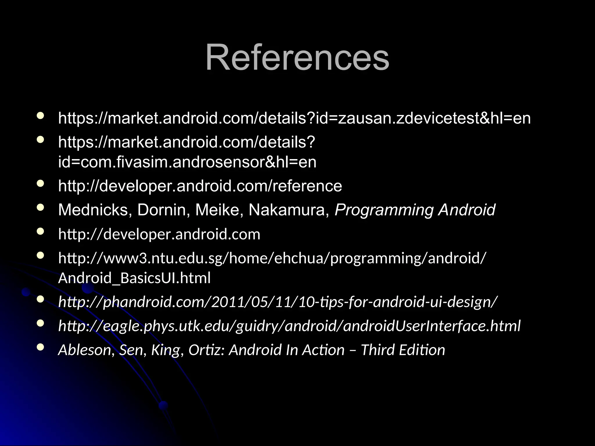 References
References
 https://market.android.com/details?id=zausan.zdevicetest&hl=en
https://market.android.com/details?id=zausan.zdevicetest&hl=en
 https://market.android.com/details?
https://market.android.com/details?
id=com.fivasim.androsensor&hl=en
id=com.fivasim.androsensor&hl=en
 http://developer.android.com/reference
http://developer.android.com/reference
 Mednicks, Dornin, Meike, Nakamura,
Mednicks, Dornin, Meike, Nakamura, Programming Android
Programming Android
 http://developer.android.com
http://developer.android.com
 http://www3.ntu.edu.sg/home/ehchua/programming/android/
http://www3.ntu.edu.sg/home/ehchua/programming/android/
Android_BasicsUI.html
Android_BasicsUI.html
 http://phandroid.com/2011/05/11/10-tips-for-android-ui-design/
http://phandroid.com/2011/05/11/10-tips-for-android-ui-design/
 http://eagle.phys.utk.edu/guidry/android/androidUserInterface.html
http://eagle.phys.utk.edu/guidry/android/androidUserInterface.html
 Ableson, Sen, King, Ortiz: Android In Action – Third Edition
Ableson, Sen, King, Ortiz: Android In Action – Third Edition
 