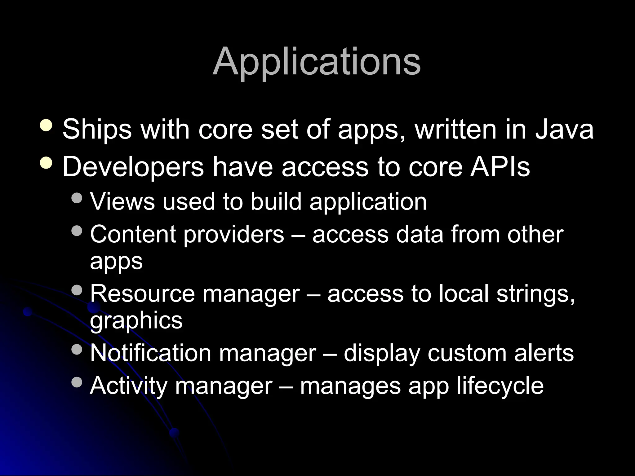 Applications
Applications
 Ships with core set of apps, written in Java
Ships with core set of apps, written in Java
 Developers have access to core APIs
Developers have access to core APIs
Views used to build application
Views used to build application
Content providers – access data from other
Content providers – access data from other
apps
apps
Resource manager – access to local strings,
Resource manager – access to local strings,
graphics
graphics
Notification manager – display custom alerts
Notification manager – display custom alerts
Activity manager – manages app lifecycle
Activity manager – manages app lifecycle
 