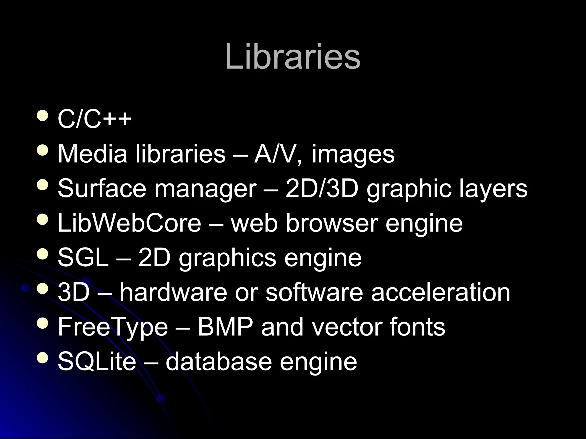 Libraries
Libraries
 C/C++
C/C++
 Media libraries – A/V, images
Media libraries – A/V, images
 Surface manager – 2D/3D graphic layers
Surface manager – 2D/3D graphic layers
 LibWebCore – web browser engine
LibWebCore – web browser engine
 SGL – 2D graphics engine
SGL – 2D graphics engine
 3D – hardware or software acceleration
3D – hardware or software acceleration
 FreeType – BMP and vector fonts
FreeType – BMP and vector fonts
 SQLite – database engine
SQLite – database engine
 