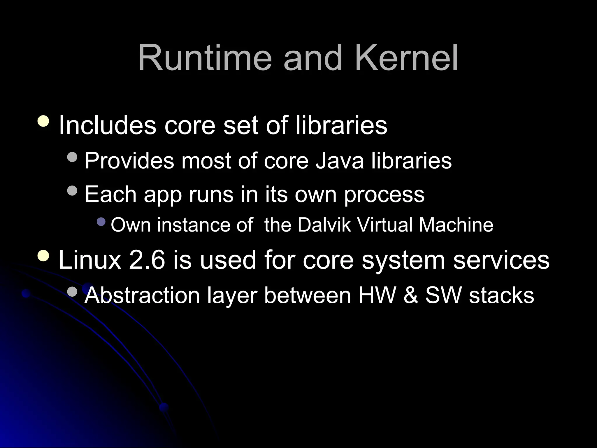 Runtime and Kernel
Runtime and Kernel
 Includes core set of libraries
Includes core set of libraries
Provides most of core Java libraries
Provides most of core Java libraries
Each app runs in its own process
Each app runs in its own process
Own instance of the Dalvik Virtual Machine
Own instance of the Dalvik Virtual Machine
 Linux 2.6 is used for core system services
Linux 2.6 is used for core system services
Abstraction layer between HW & SW stacks
Abstraction layer between HW & SW stacks
 