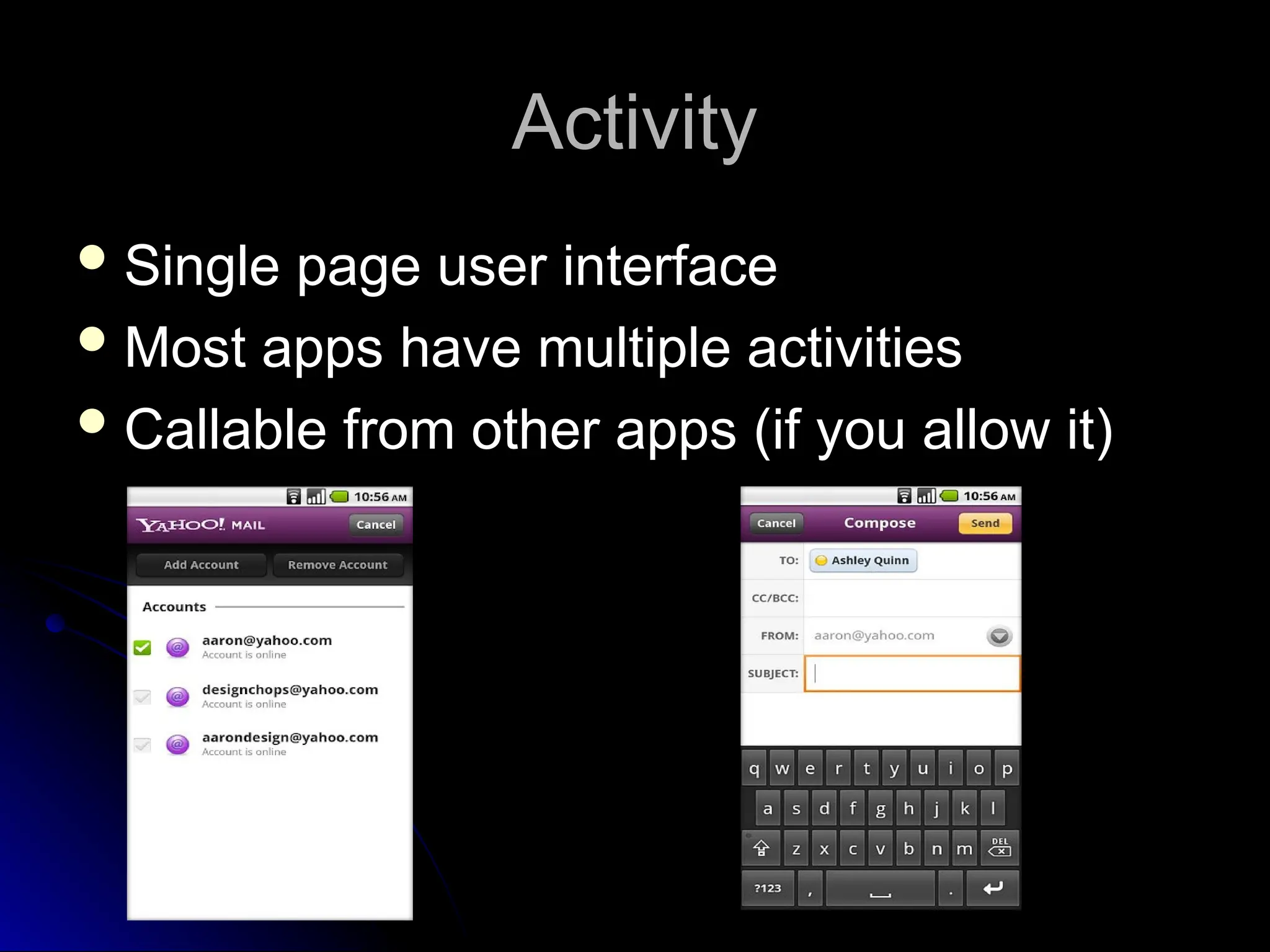 Activity
Activity
 Single page user interface
Single page user interface
 Most apps have multiple activities
Most apps have multiple activities
 Callable from other apps (if you allow it)
Callable from other apps (if you allow it)
 