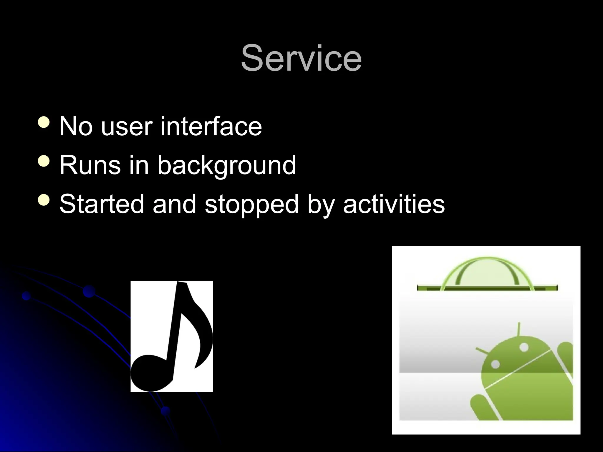 Service
Service
 No user interface
No user interface
 Runs in background
Runs in background
 Started and stopped by activities
Started and stopped by activities
 