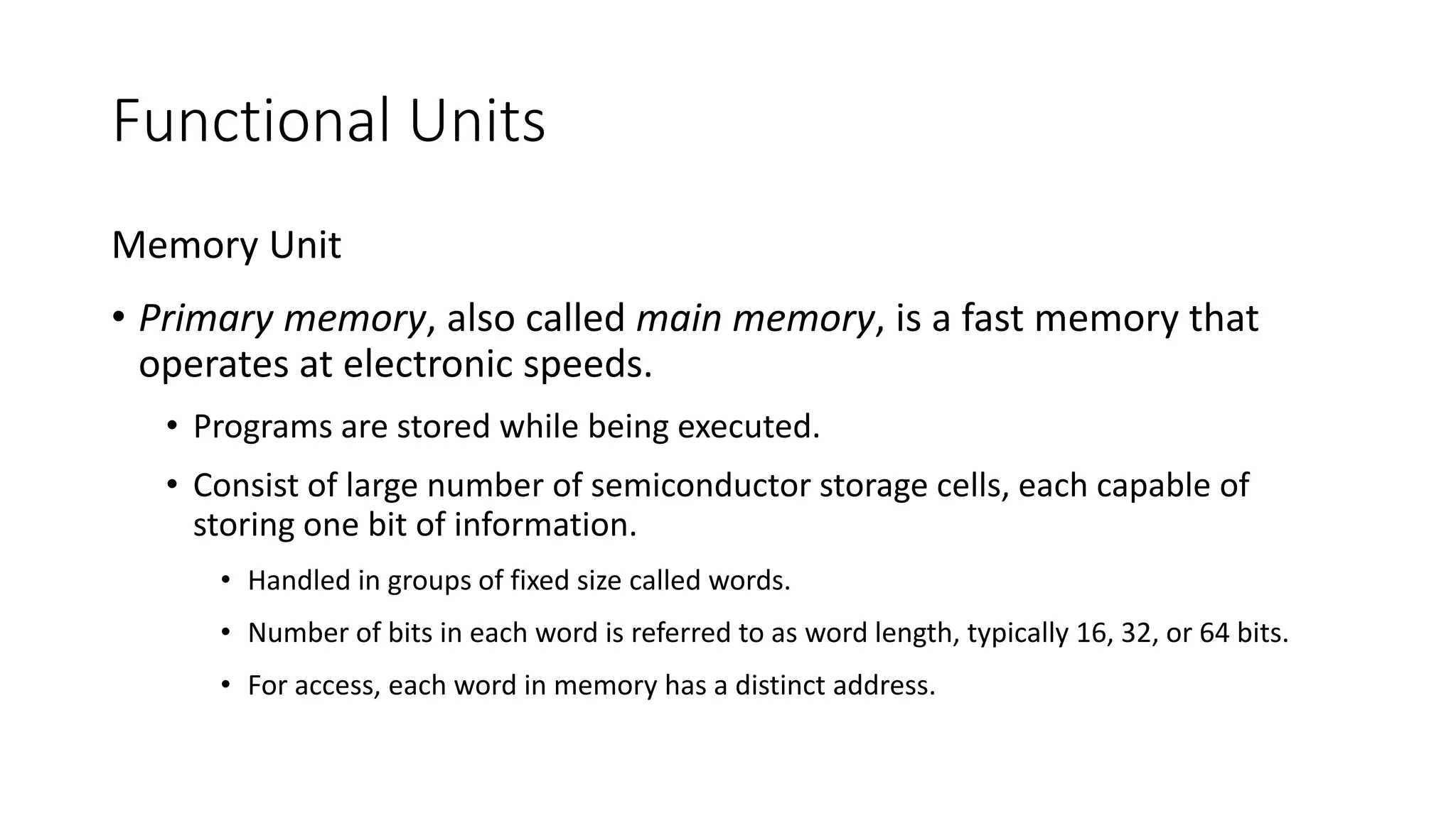 Functional Units
Memory Unit
• Primary memory, also called main memory, is a fast memory that
operates at electronic speeds.
• Programs are stored while being executed.
• Consist of large number of semiconductor storage cells, each capable of
storing one bit of information.
• Handled in groups of fixed size called words.
• Number of bits in each word is referred to as word length, typically 16, 32, or 64 bits.
• For access, each word in memory has a distinct address.
 