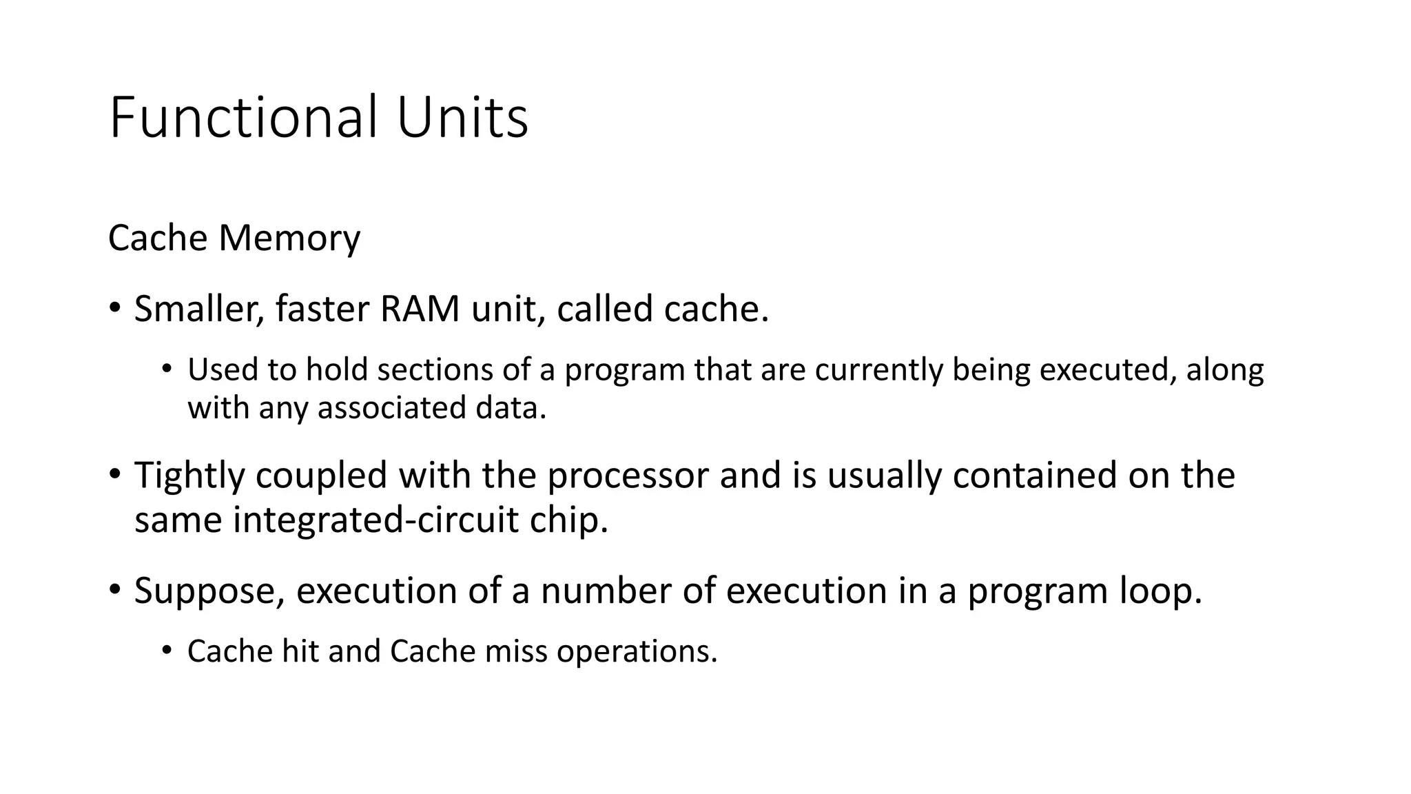 Functional Units
Cache Memory
• Smaller, faster RAM unit, called cache.
• Used to hold sections of a program that are currently being executed, along
with any associated data.
• Tightly coupled with the processor and is usually contained on the
same integrated-circuit chip.
• Suppose, execution of a number of execution in a program loop.
• Cache hit and Cache miss operations.
 