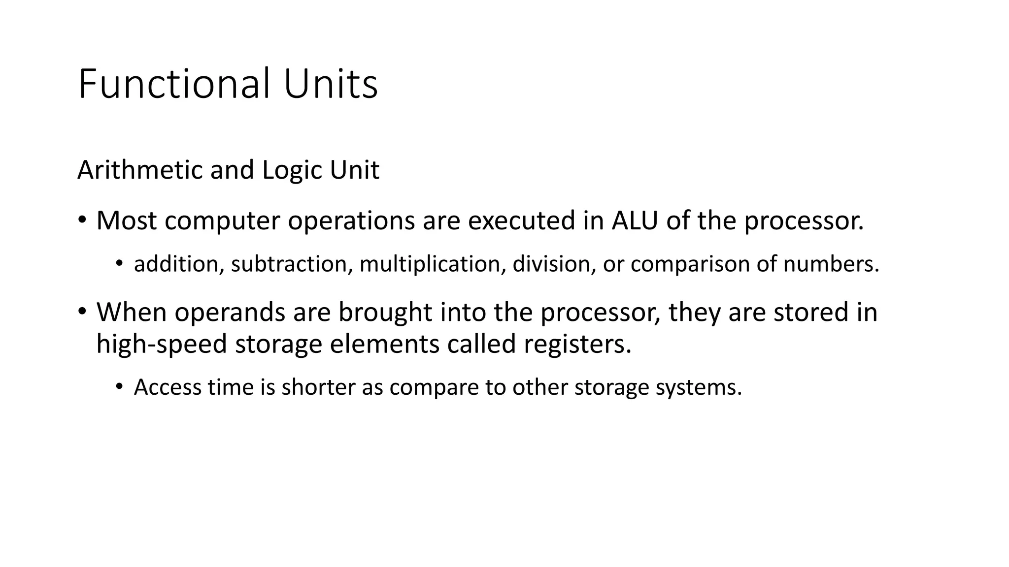 Functional Units
Arithmetic and Logic Unit
• Most computer operations are executed in ALU of the processor.
• addition, subtraction, multiplication, division, or comparison of numbers.
• When operands are brought into the processor, they are stored in
high-speed storage elements called registers.
• Access time is shorter as compare to other storage systems.
 