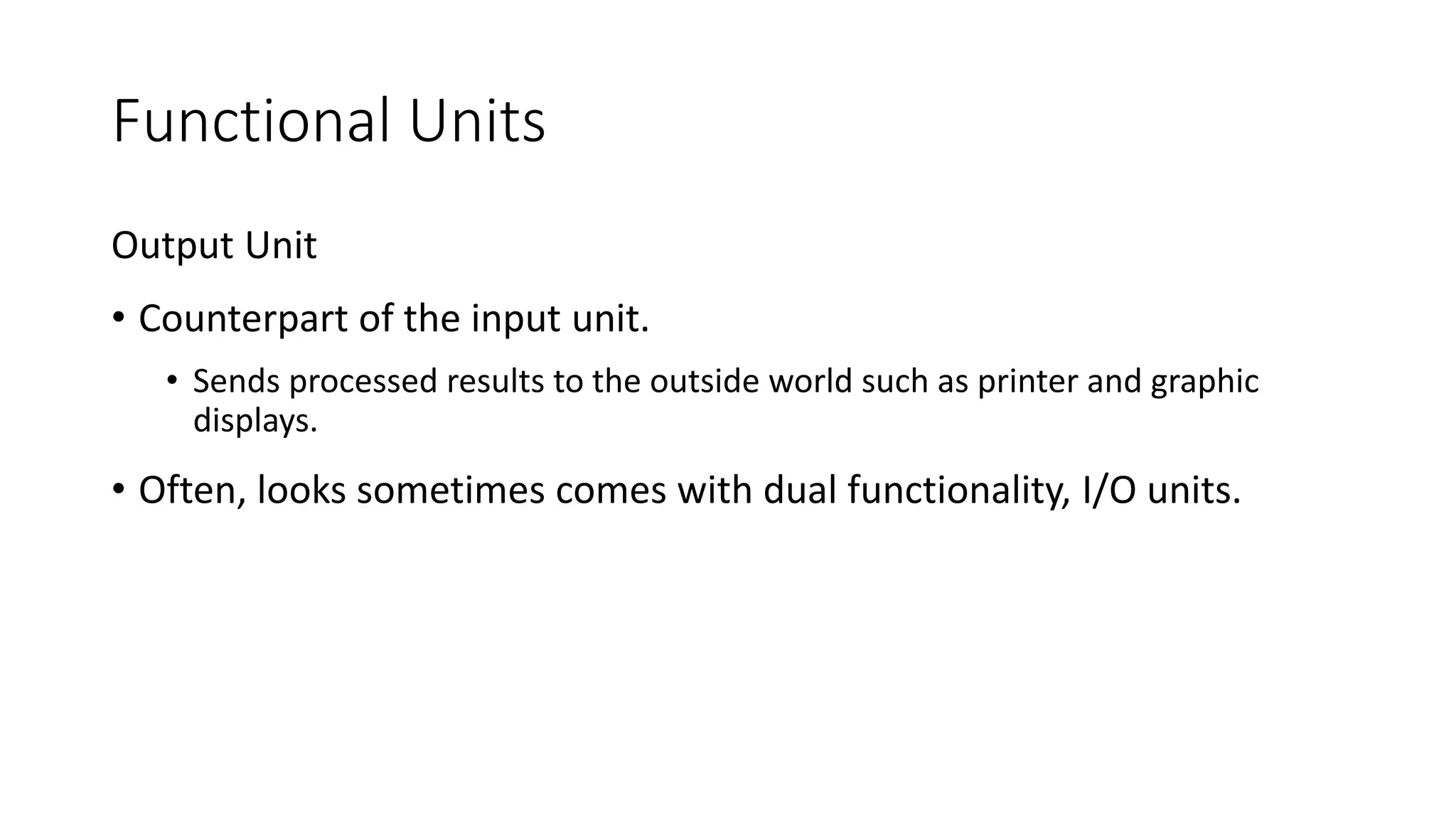Functional Units
Output Unit
• Counterpart of the input unit.
• Sends processed results to the outside world such as printer and graphic
displays.
• Often, looks sometimes comes with dual functionality, I/O units.
 