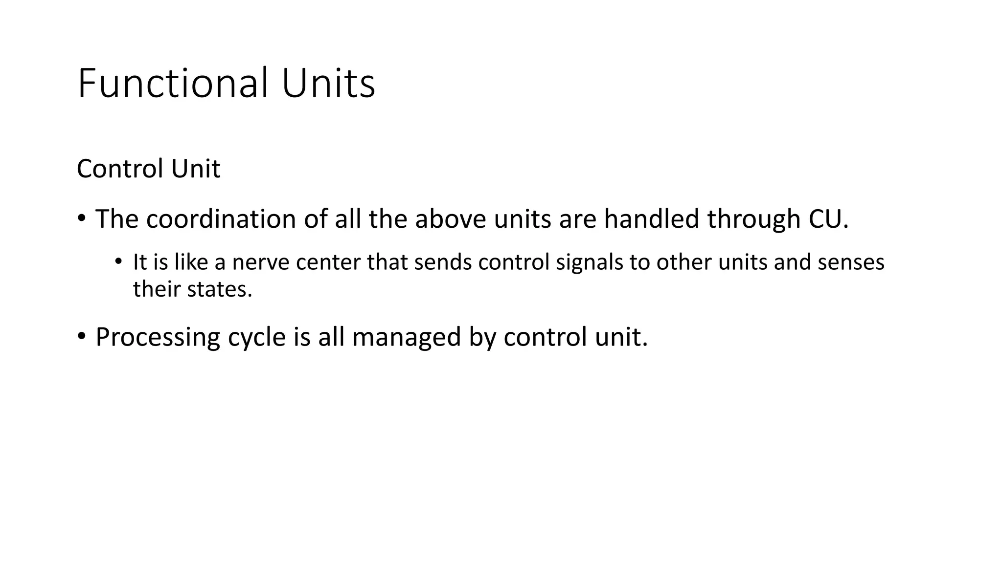 Functional Units
Control Unit
• The coordination of all the above units are handled through CU.
• It is like a nerve center that sends control signals to other units and senses
their states.
• Processing cycle is all managed by control unit.
 