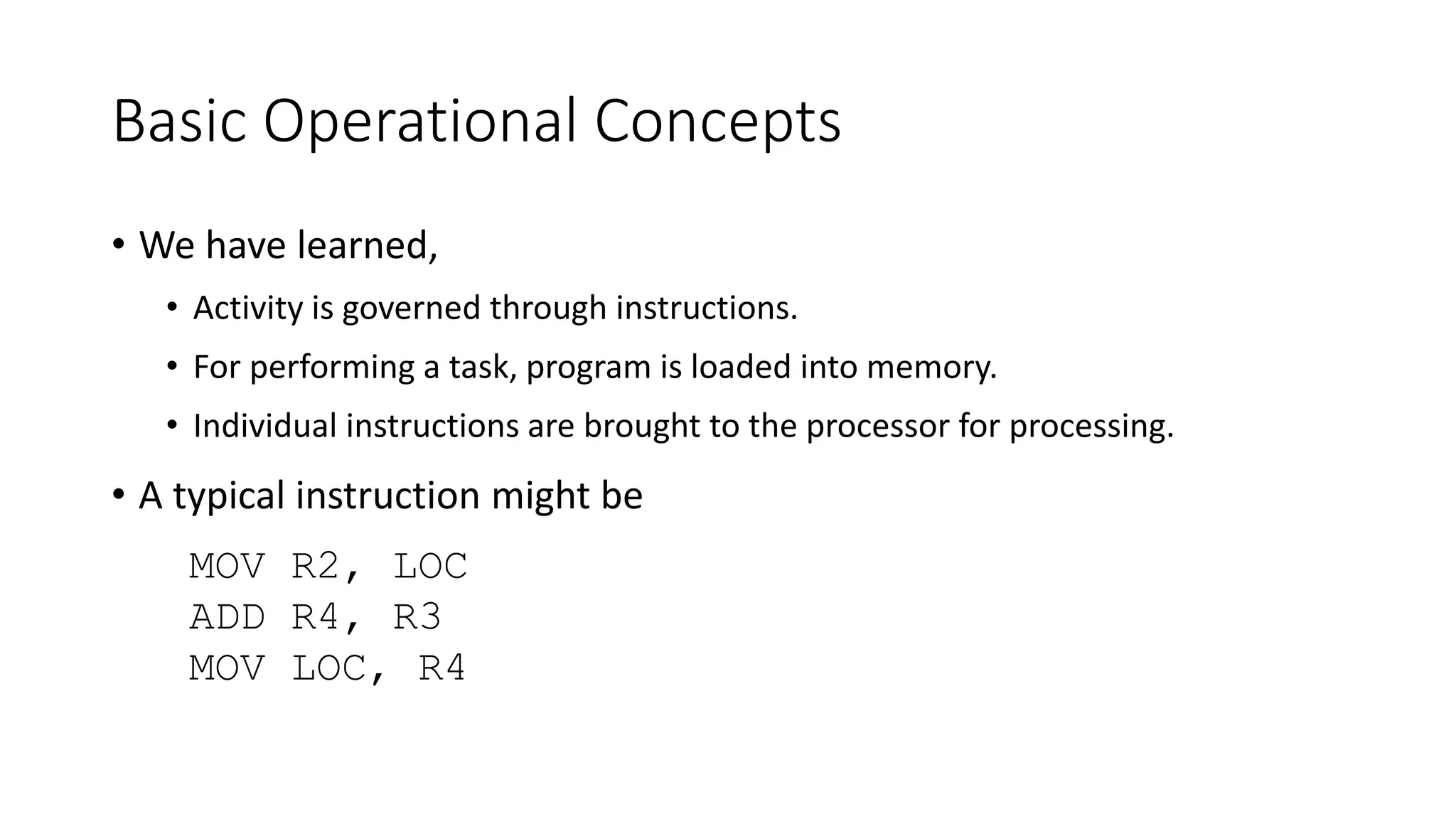Basic Operational Concepts
• We have learned,
• Activity is governed through instructions.
• For performing a task, program is loaded into memory.
• Individual instructions are brought to the processor for processing.
• A typical instruction might be
MOV R2, LOC
ADD R4, R3
MOV LOC, R4
 