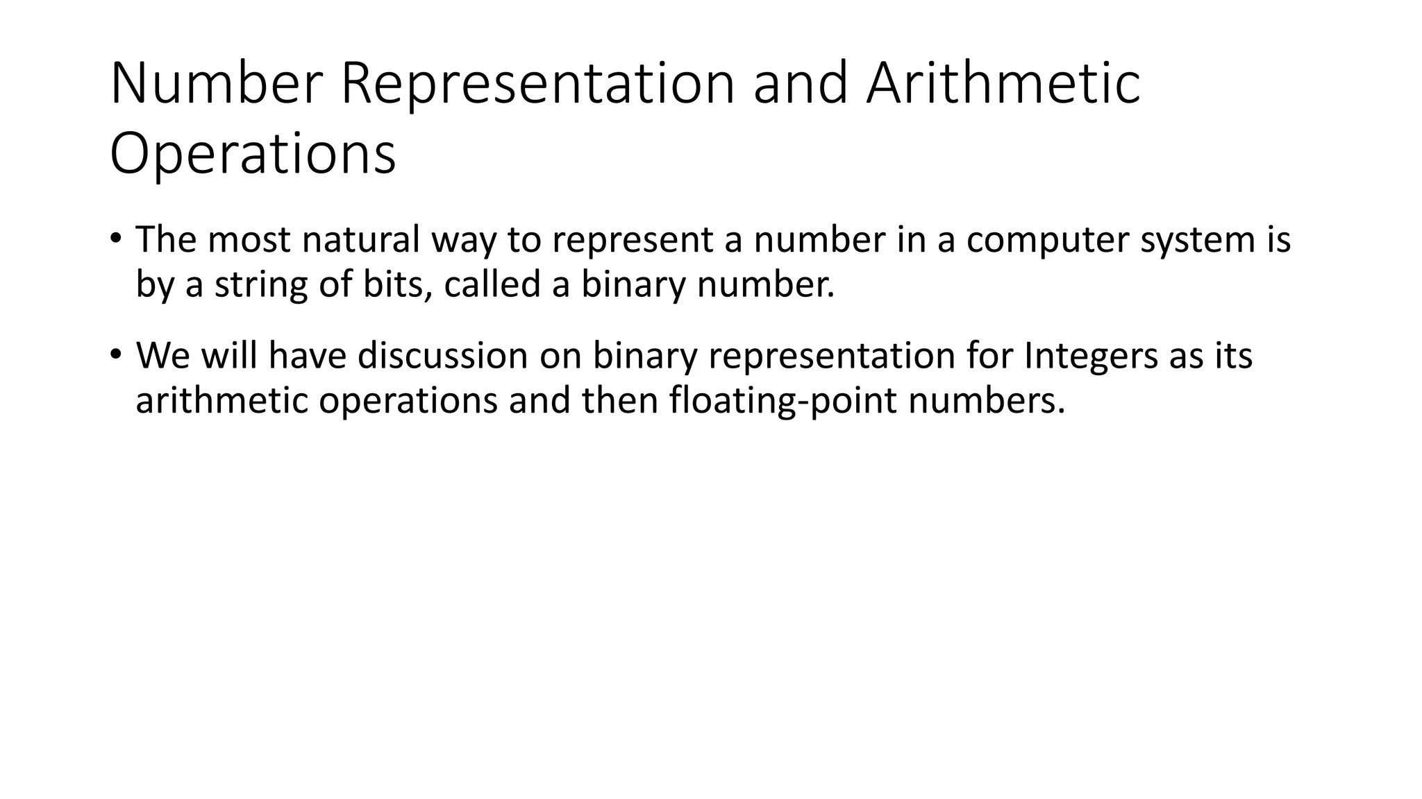 Number Representation and Arithmetic
Operations
• The most natural way to represent a number in a computer system is
by a string of bits, called a binary number.
• We will have discussion on binary representation for Integers as its
arithmetic operations and then floating-point numbers.
 