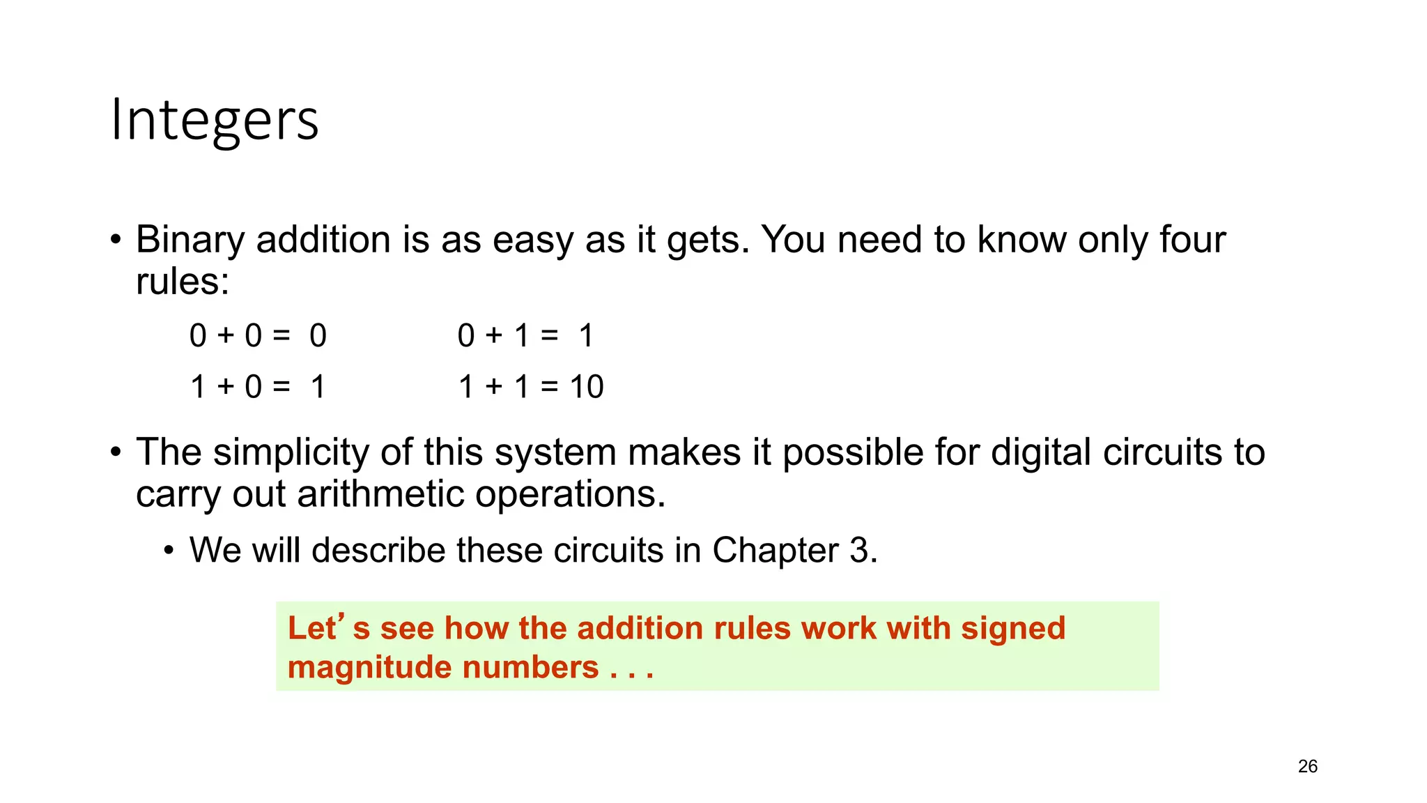 Integers
• Binary addition is as easy as it gets. You need to know only four
rules:
0 + 0 = 0 0 + 1 = 1
1 + 0 = 1 1 + 1 = 10
• The simplicity of this system makes it possible for digital circuits to
carry out arithmetic operations.
• We will describe these circuits in Chapter 3.
26
Let’s see how the addition rules work with signed
magnitude numbers . . .
 
