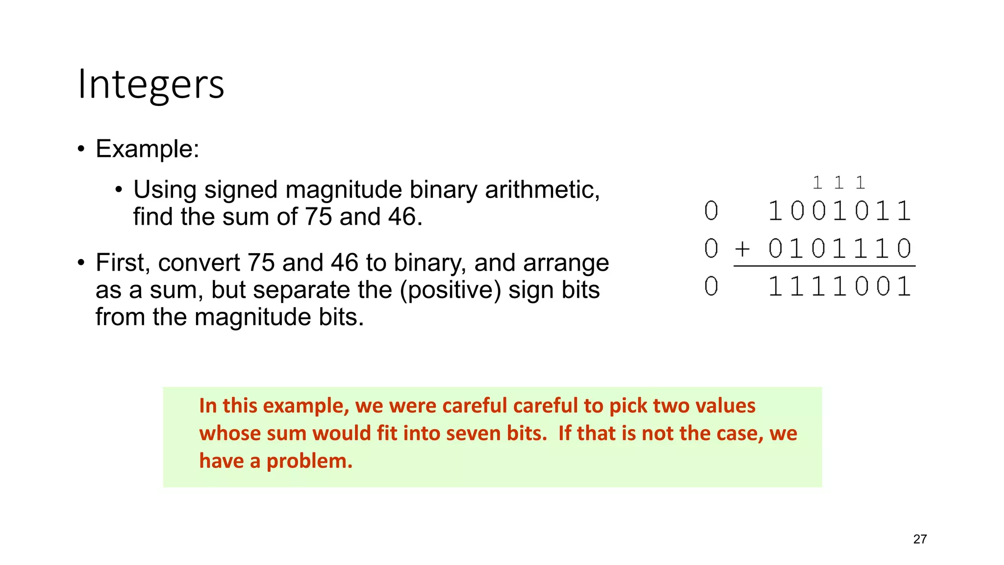 Integers
• Example:
• Using signed magnitude binary arithmetic,
find the sum of 75 and 46.
• First, convert 75 and 46 to binary, and arrange
as a sum, but separate the (positive) sign bits
from the magnitude bits.
27
In this example, we were careful careful to pick two values
whose sum would fit into seven bits. If that is not the case, we
have a problem.
 